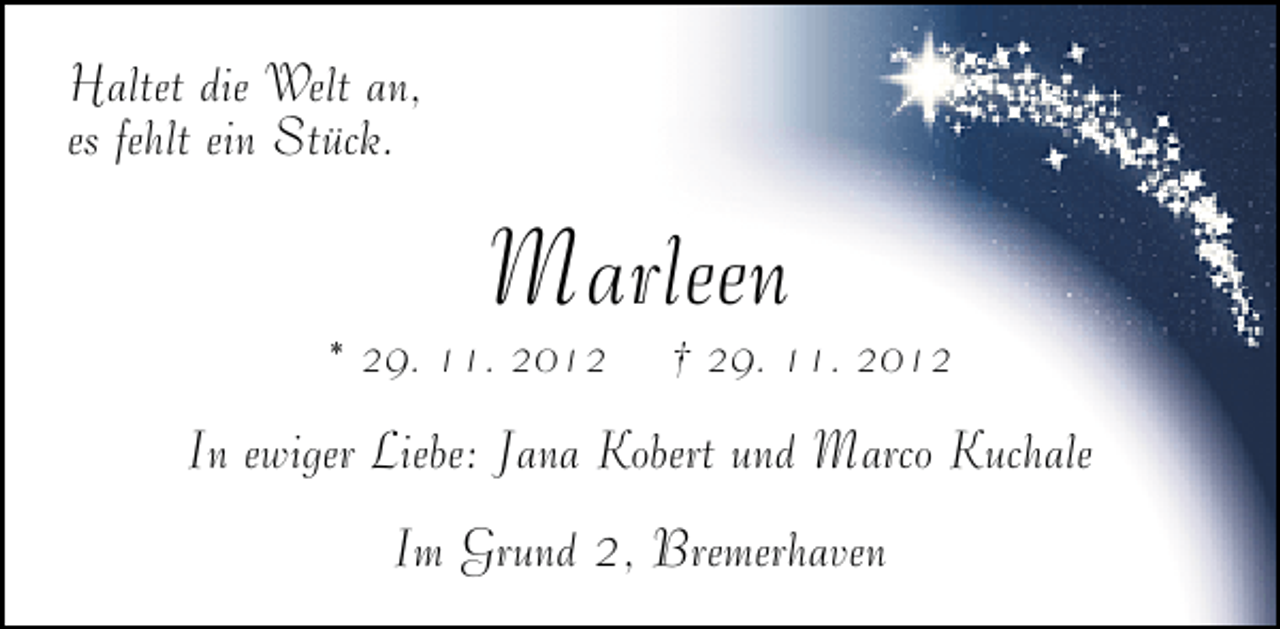 <p>Haltet die Welt an,<br />es fehlt ein Stück.</p><p>Marleen</p><p>* 29. 11. 2012</p><p>† 29. 11. 2012</p><p>In ewiger Liebe: Jana Kobert und Marco Kuchale<br />Im Grund 2, Bremerhaven</p>