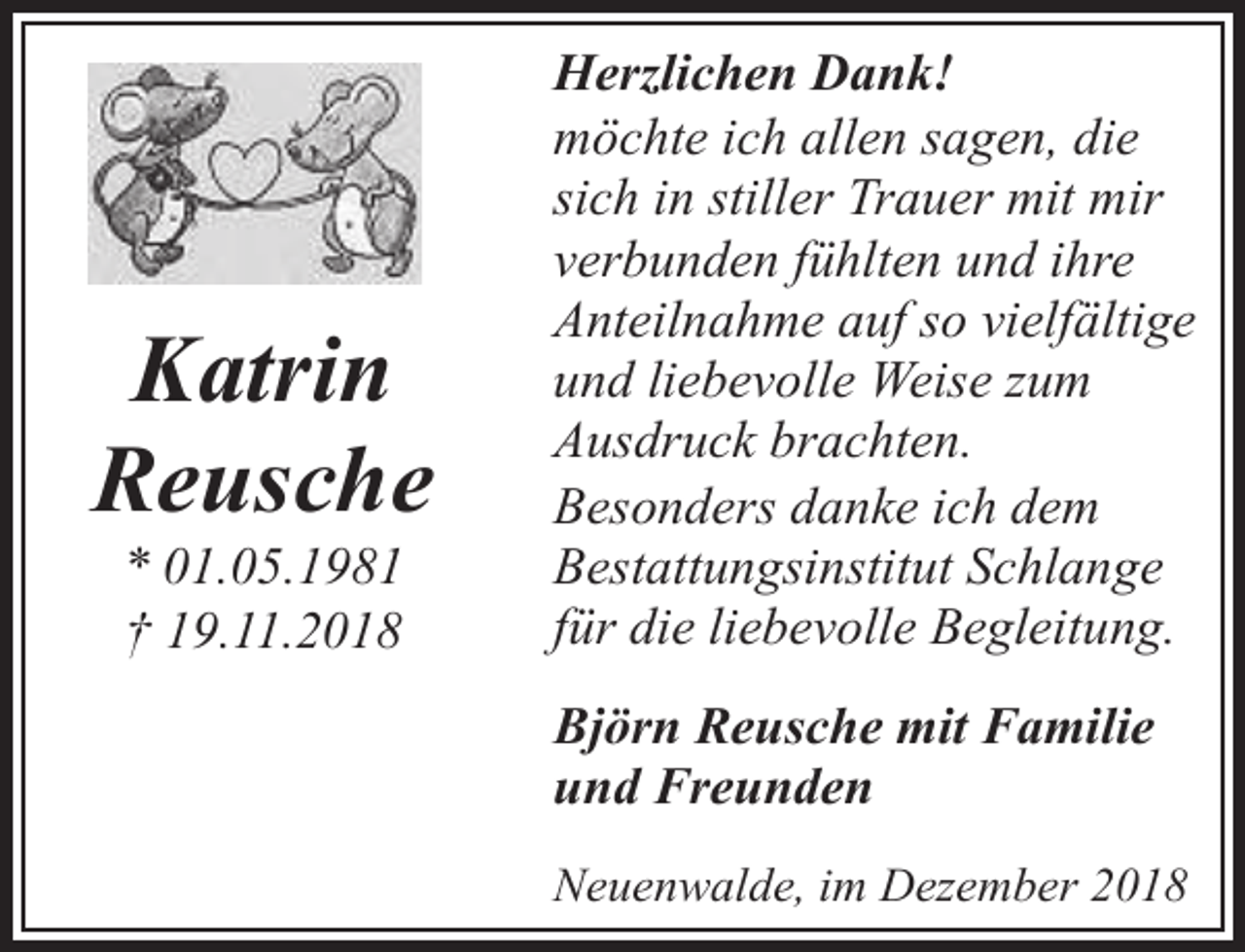 <p>Katrin<br />Reusche<br />* 01.05.1981<br />† 19.11.2018</p><p>Herzlichen Dank!<br />möchte ich allen sagen, die<br />sich in stiller Trauer mit mir<br />verbunden fühlten und ihre<br />Anteilnahme auf so vielfältige<br />und liebevolle Weise zum<br />Ausdruck brachten.<br />Besonders danke ich dem<br />Bestattungsinstitut Schlange<br />für die liebevolle Begleitung.<br />Björn Reusche mit Familie<br />und Freunden<br />Neuenwalde, im Dezember 2018</p>