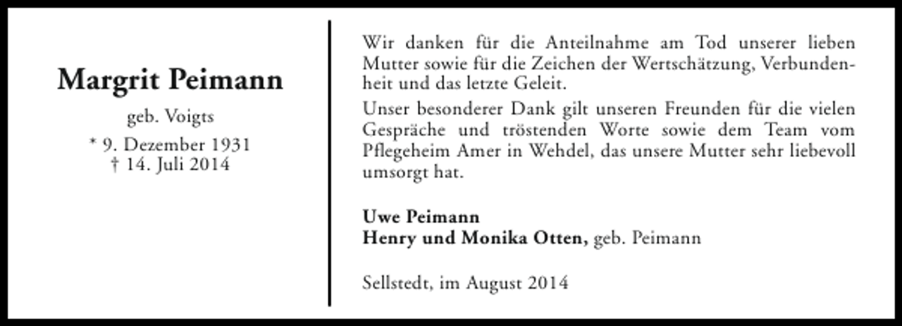 <p>Margrit Peimann<br />geb. Voigts<br />* 9. Dezember 1931<br />† 14. Juli 2014</p><p>Wir danken für die Anteilnahme am Tod unserer lieben<br />Mutter sowie für die Zeichen der Wertschätzung, Verbundenheit und das letzte Geleit.<br />Unser besonderer Dank gilt unseren Freunden für die vielen<br />Gespräche und tröstenden Worte sowie dem Team vom<br />Pflegeheim Amer in Wehdel, das unsere Mutter sehr liebevoll<br />umsorgt hat.<br />Uwe Peimann<br />Henry und Monika Otten, geb. Peimann<br />Sellstedt, im August 2014</p>