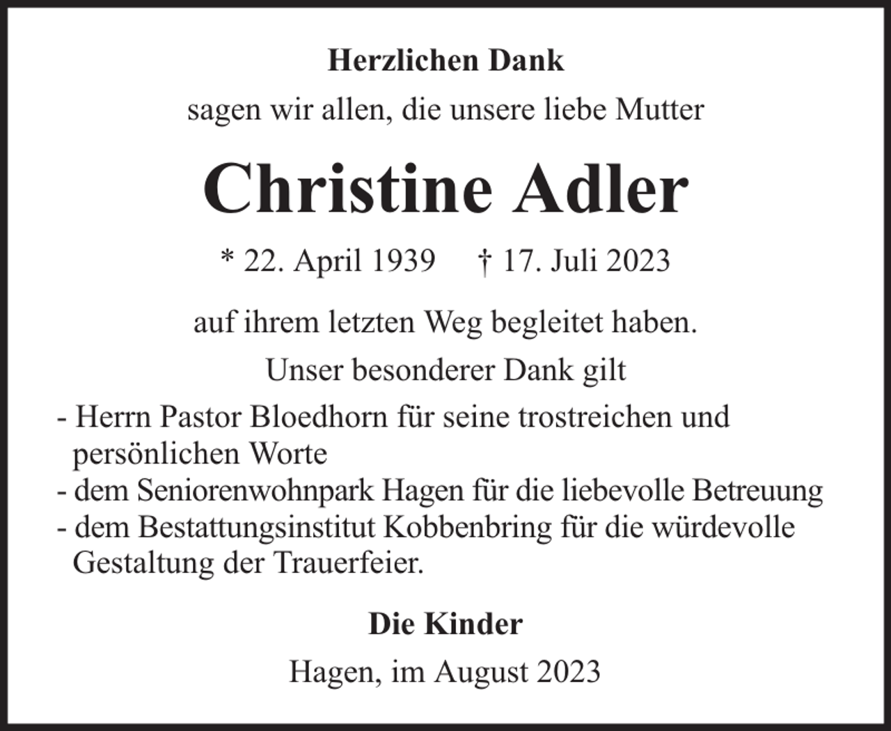 <p>Herzlichen Dank<br />sagen wir allen, die unsere liebe Mutter</p><p>Christine Adler<br />* 22. April 1939</p><p>† 17. Juli 2023</p><p>auf ihrem letzten Weg begleitet haben.<br />Unser besonderer Dank gilt<br />- Herrn Pastor Bloedhorn für seine trostreichen und<br />persönlichen Worte<br />- dem Seniorenwohnpark Hagen für die liebevolle Betreuung<br />- dem Bestattungsinstitut Kobbenbring für die würdevolle<br />Gestaltung der Trauerfeier.<br />Die Kinder<br />Hagen, im August 2023</p>