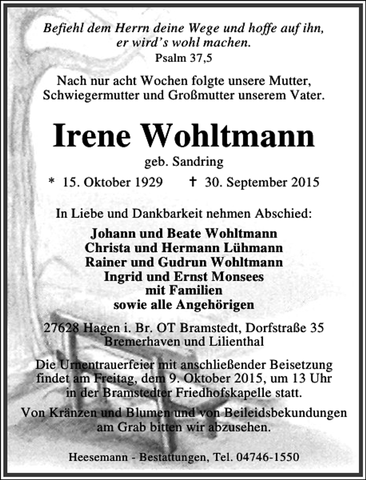 <p>Befiehl dem Herrn deine Wege und hoffe auf ihn,<br />er wird’s wohl machen.<br />Psalm 37,5</p><p>Nach nur acht Wochen folgte unsere Mutter,<br />Schwiegermutter und Großmutter unserem Vater.</p><p>Irene Wohltmann</p><p>geb. Sandring<br />* 15. Oktober 1929<br />B 30. September 2015<br />In Liebe und Dankbarkeit nehmen Abschied:<br />Johann und Beate Wohltmann<br />Christa und Hermann Lühmann<br />Rainer und Gudrun Wohltmann<br />Ingrid und Ernst Monsees<br />mit Familien<br />sowie alle Angehörigen<br />27628 Hagen i. Br. OT Bramstedt, Dorfstraße 35<br />Bremerhaven und Lilienthal<br />Die Urnentrauerfeier mit anschließender Beisetzung<br />findet am Freitag, dem 9. Oktober 2015, um 13 Uhr<br />in der Bramstedter Friedhofskapelle statt.<br />Von Kränzen und Blumen und von Beileidsbekundungen<br />am Grab bitten wir abzusehen.<br />Heesemann - Bestattungen, Tel. 04746-1550</p>