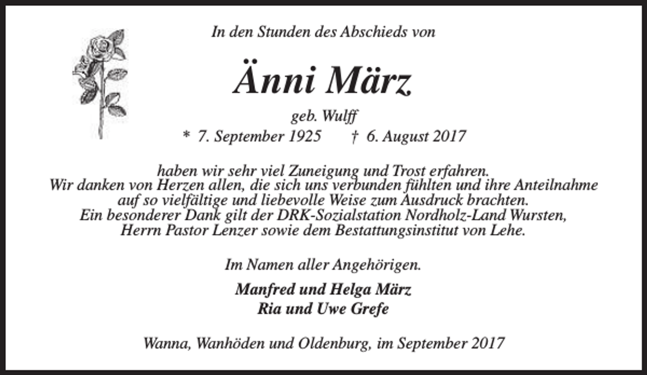 <p>In den Stunden des Abschieds von</p><p>Änni März</p><p>geb. Wulff<br />* 7. September 1925<br />† 6. August 2017<br />haben wir sehr viel Zuneigung und Trost erfahren.<br />Wir danken von Herzen allen, die sich uns verbunden fühlten und ihre Anteilnahme<br />auf so vielfältige und liebevolle Weise zum Ausdruck brachten.<br />Ein besonderer Dank gilt der DRK-Sozialstation Nordholz-Land Wursten,<br />Herrn Pastor Lenzer sowie dem Bestattungsinstitut von Lehe.<br />Im Namen aller Angehörigen.<br />Manfred und Helga März<br />Ria und Uwe Grefe<br />Wanna, Wanhöden und Oldenburg, im September 2017</p>