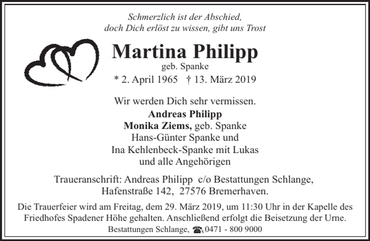 <p>Schmerzlich ist der Abschied,<br />doch Dich erlöst zu wissen, gibt uns Trost</p><p>Martina Philipp<br />geb. Spanke</p><p>* 2. April 1965 † 13. März 2019<br />Wir werden Dich sehr vermissen.<br />Andreas Philipp<br />Monika Ziems, geb. Spanke<br />Hans-Günter Spanke und<br />Ina Kehlenbeck-Spanke mit Lukas<br />und alle Angehörigen<br />Traueranschrift: Andreas Philipp c/o Bestattungen Schlange,<br />Hafenstraße 142, 27576 Bremerhaven.<br />Die Trauerfeier wird am Freitag, dem 29. März 2019, um 11:30 Uhr in der Kapelle des<br />Friedhofes Spadener Höhe gehalten. Anschließend erfolgt die Beisetzung der Urne.<br />Bestattungen Schlange,</p><p>0471 - 800 9000</p>