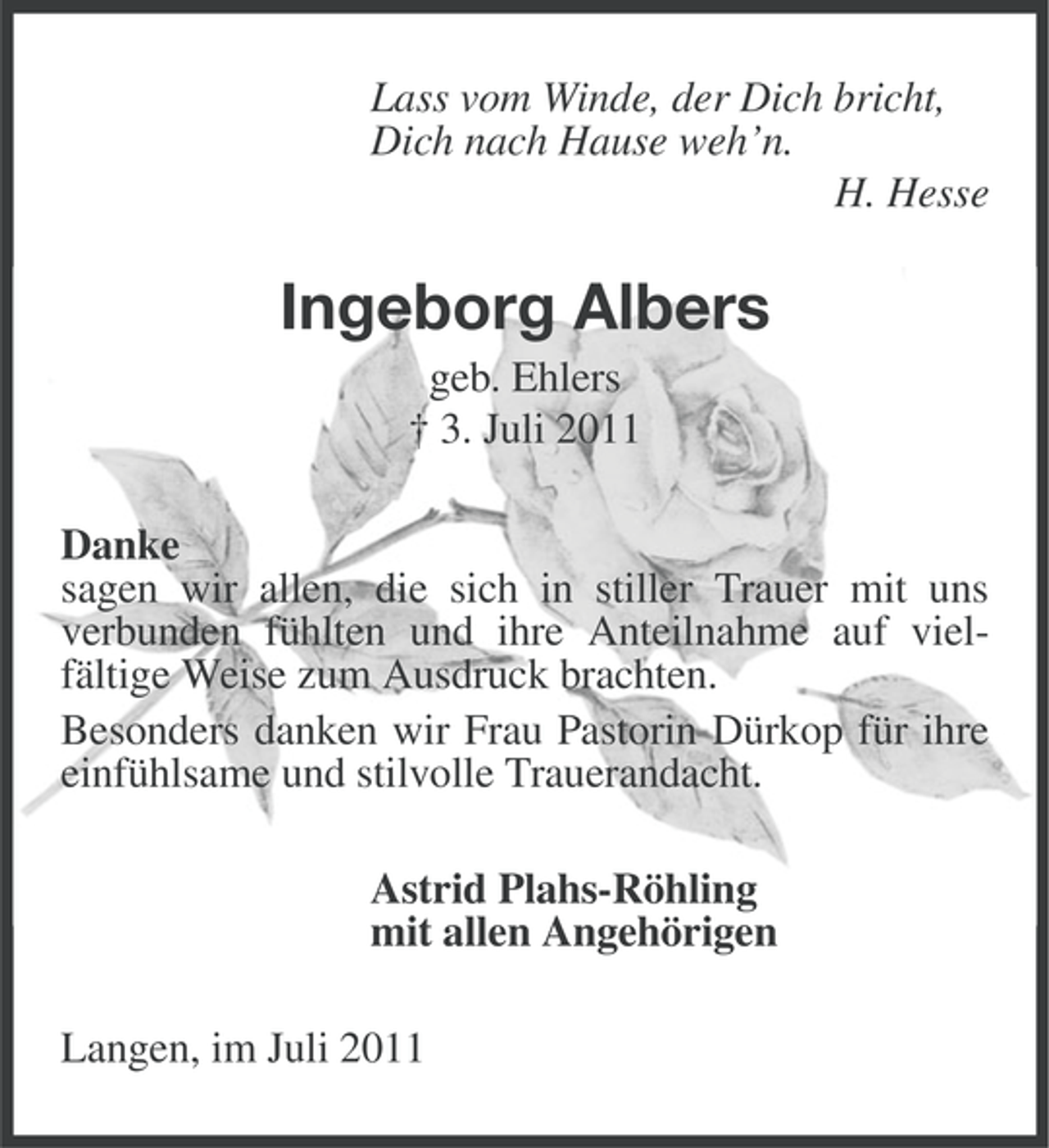 <p>Lass vom Winde, der Dich bricht,<br />Dich nach Hause weh’n.<br />H. Hesse</p><p>Ingeborg Albers<br />geb. Ehlers<br />† 3. Juli 2011<br />Danke<br />sagen wir allen, die sich in stiller Trauer mit uns<br />verbunden fühlten und ihre Anteilnahme auf vielfältige Weise zum Ausdruck brachten.<br />Besonders danken wir Frau Pastorin Dürkop für ihre<br />einfühlsame und stilvolle Trauerandacht.<br />Astrid Plahs-Röhling<br />mit allen Angehörigen<br />Langen, im Juli 2011</p>