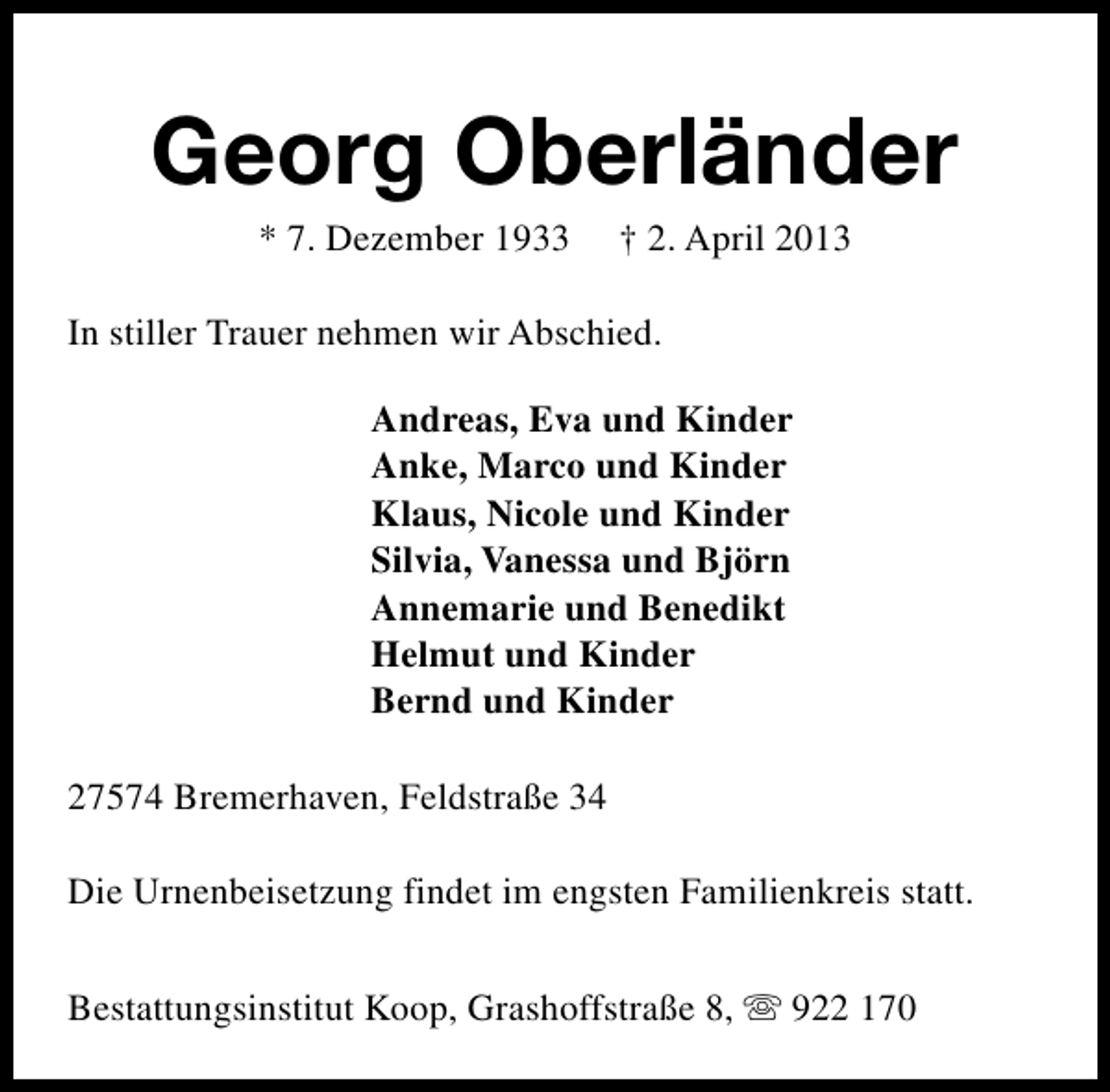 <p>Georg Oberländer<br />* 7. Dezember 1933</p><p>† 2. April 2013</p><p>In stiller Trauer nehmen wir Abschied.<br />Andreas, Eva und Kinder<br />Anke, Marco und Kinder<br />Klaus, Nicole und Kinder<br />Silvia, Vanessa und Björn<br />Annemarie und Benedikt<br />Helmut und Kinder<br />Bernd und Kinder<br />27574 Bremerhaven, Feldstraße 34<br />Die Urnenbeisetzung findet im engsten Familienkreis statt.<br />Bestattungsinstitut Koop, Grashoffstraße 8, s 922 170</p>