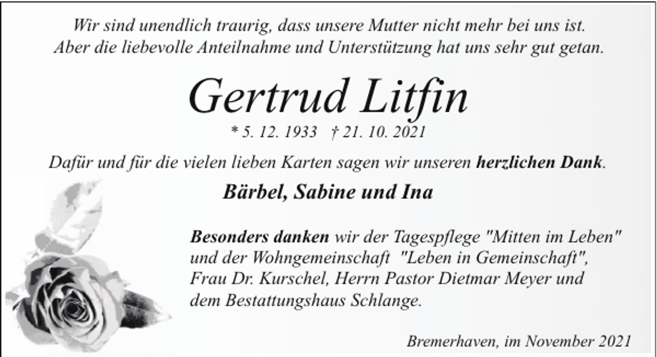 <p>Wir sind unendlich traurig, dass unsere Mutter nicht mehr bei uns ist.<br />Aber die liebevolle Anteilnahme und Unterstützung hat uns sehr gut getan.</p><p>Gertrud Litfin<br />* 5. 12. 1933 † 21. 10. 2021</p><p>Dafür und für die vielen lieben Karten sagen wir unseren herzlichen Dank.</p><p>Bärbel, Sabine und Ina<br />Besonders danken wir der Tagespflege "Mitten im Leben"<br />und der Wohngemeinschaft "Leben in Gemeinschaft",<br />Frau Dr. Kurschel, Herrn Pastor Dietmar Meyer und<br />dem Bestattungshaus Schlange.<br />Bremerhaven, im November 2021</p>