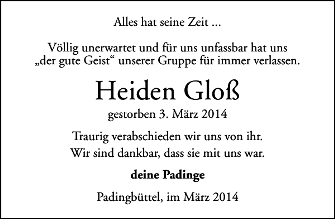 <p>Alles hat seine Zeit ...<br />Völlig unerwartet und für uns unfassbar hat uns<br />„der gute Geist“ unserer Gruppe für immer verlassen.</p><p>Heiden Gloß<br />gestorben 3. März 2014</p><p>Traurig verabschieden wir uns von ihr.<br />Wir sind dankbar, dass sie mit uns war.<br />deine Padinge<br />Padingbüttel, im März 2014</p>