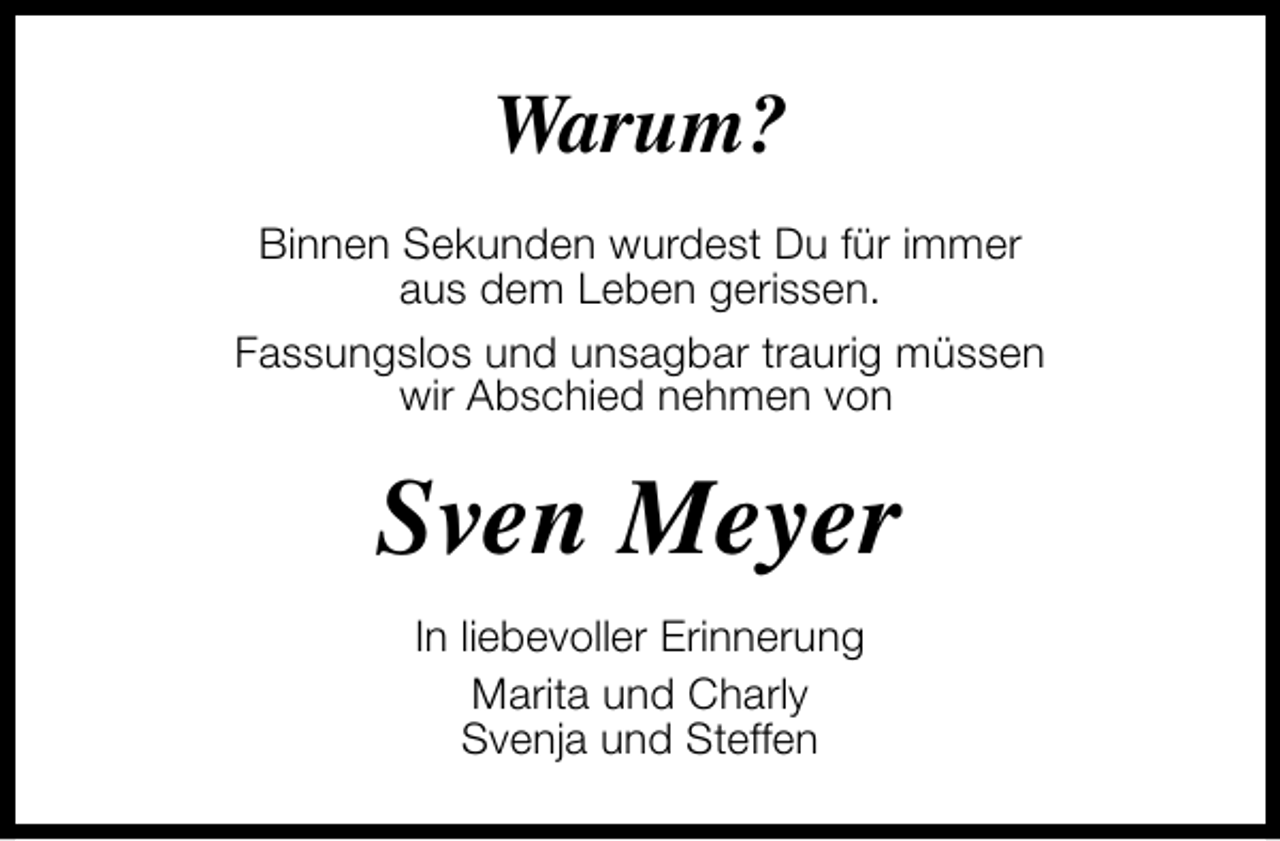 <p>Warum?<br />Binnen Sekunden wurdest Du für immer<br />aus dem Leben gerissen.<br />Fassungslos und unsagbar traurig müssen<br />wir Abschied nehmen von</p><p>Sven Meyer<br />In liebevoller Erinnerung<br />Marita und Charly<br />Svenja und Steffen</p>
