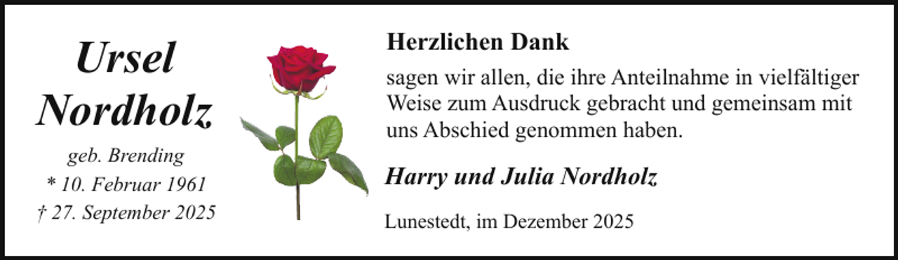 <p>Ursel<br />Nordholz<br />geb. Brending<br />* 10. Februar 1961<br />† 27. September 2025</p><p>Herzlichen Dank<br />sagen wir allen, die ihre Anteilnahme in vielfältiger<br />Weise zum Ausdruck gebracht und gemeinsam mit<br />uns Abschied genommen haben.</p><p>Harry und Julia Nordholz<br />Lunestedt, im Dezember 2025</p>