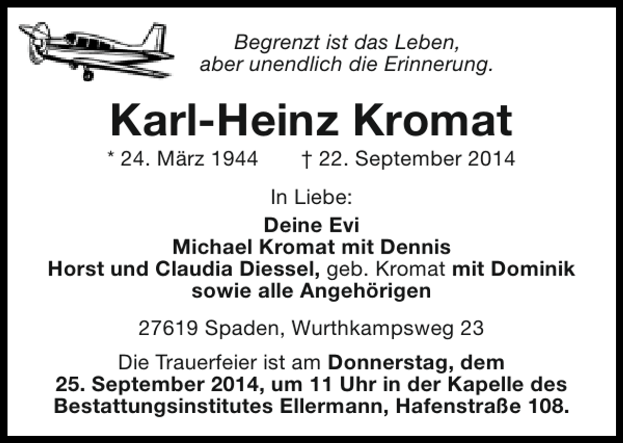 <p>Begrenzt ist das Leben,<br />aber unendlich die Erinnerung.</p><p>Karl-Heinz Kromat</p><p>* 24. März 1944</p><p>† 22. September 2014</p><p>In Liebe:<br />Deine Evi<br />Michael Kromat mit Dennis<br />Horst und Claudia Diessel, geb. Kromat mit Dominik<br />sowie alle Angehörigen<br />27619 Spaden, Wurthkampsweg 23<br />Die Trauerfeier ist am Donnerstag, dem<br />25. September 2014, um 11 Uhr in der Kapelle des<br />Bestattungsinstitutes Ellermann, Hafenstraße 108.</p>