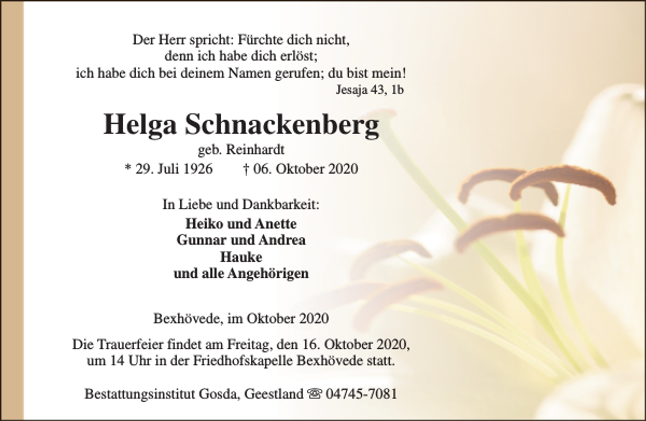 <p>Der Herr spricht: Fürchte dich nicht,<br />denn ich habe dich erlöst;<br />ich habe dich bei deinem Namen gerufen; du bist mein!<br />Jesaja 43, 1b</p><p>Helga Schnackenberg<br />geb. Reinhardt<br />* 29. Juli 1926<br />† 06. Oktober 2020<br />In Liebe und Dankbarkeit:<br />Heiko und Anette<br />Gunnar und Andrea<br />Hauke<br />und alle Angehörigen<br />Bexhövede, im Oktober 2020<br />Die Trauerfeier findet am Freitag, den 16. Oktober 2020,<br />um 14 Uhr in der Friedhofskapelle Bexhövede statt.<br />Bestattungsinstitut Gosda, Geestland s 04745-7081</p>