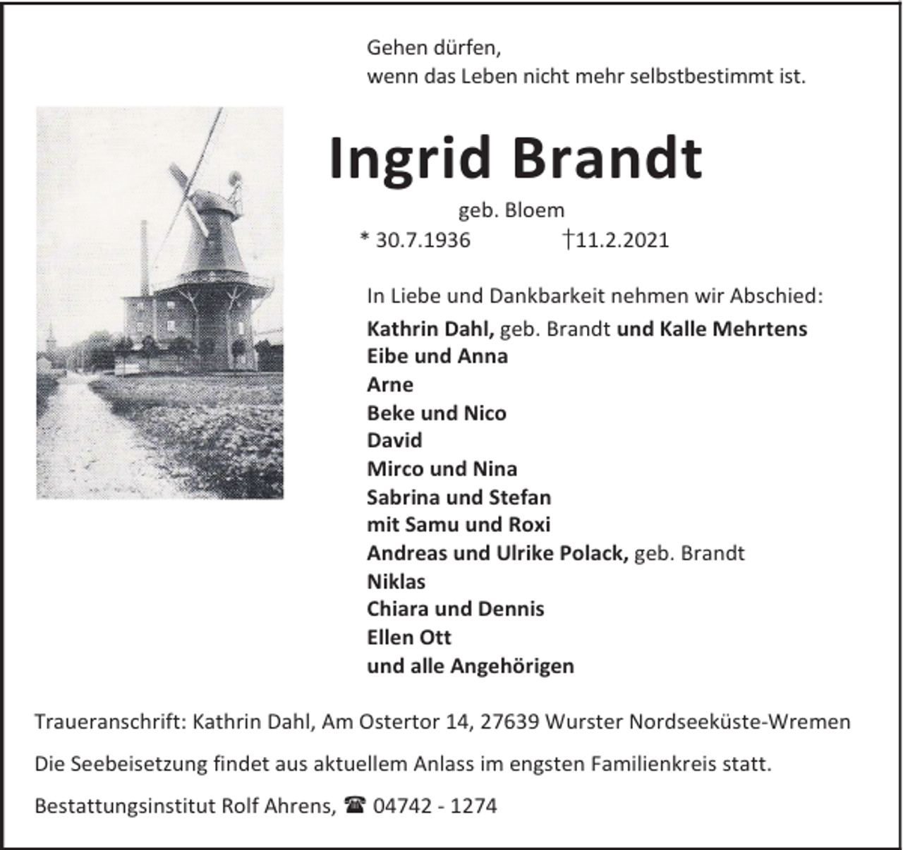 <p>Gehen dürfen,<br />wenn das Leben nicht mehr selbstbestimmt ist.</p><p>Ingrid Brandt<br />geb. Bloem<br />* 30.7.1936<br />†11.2.2021</p><p>In Liebe und Dankbarkeit nehmen wir Abschied:<br />Kathrin Dahl, geb. Brandt und Kalle Mehrtens<br />Eibe und Anna<br />Arne<br />Beke und Nico<br />David<br />Mirco und Nina<br />Sabrina und Stefan<br />mit Samu und Roxi<br />Andreas und Ulrike Polack, geb. Brandt<br />Niklas<br />Chiara und Dennis<br />Ellen Ott<br />und alle Angehörigen<br />Traueranschrift: Kathrin Dahl, Am Ostertor 14, 27639 Wurster Nordseeküste-Wremen<br />Die Seebeisetzung findet aus aktuellem Anlass im engsten Familienkreis statt.<br />Bestattungsinstitut Rolf Ahrens, 04742 - 1274</p>