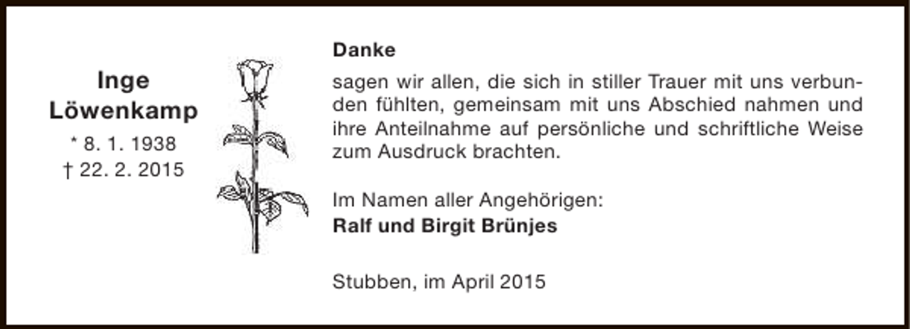<p>Danke</p><p>Inge<br />Löwenkamp<br />* 8. 1. 1938<br />† 22. 2. 2015</p><p>sagen wir allen, die sich in stiller Trauer mit uns verbunden fühlten, gemeinsam mit uns Abschied nahmen und<br />ihre Anteilnahme auf persönliche und schriftliche Weise<br />zum Ausdruck brachten.<br />Im Namen aller Angehörigen:<br />Ralf und Birgit Brünjes<br />Stubben, im April 2015</p>