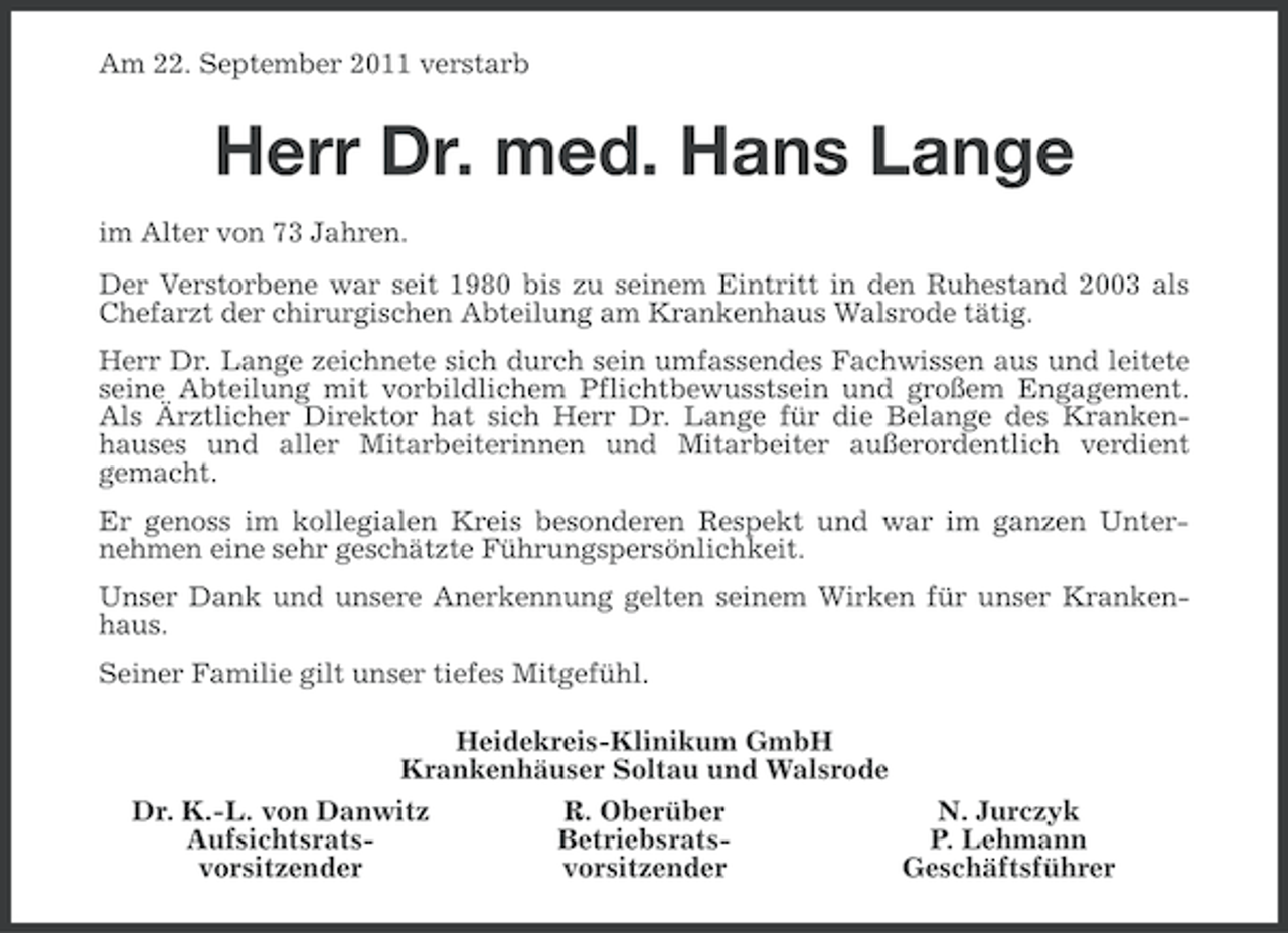 <p>Am 22. September 2011 verstarb</p><p>Herr Dr. med. Hans Lange<br />im Alter von 73 Jahren.<br />Der Verstorbene war seit 1980 bis zu seinem Eintritt in den Ruhestand 2003 als<br />Chefarzt der chirurgischen Abteilung am Krankenhaus Walsrode tätig.<br />Herr Dr. Lange zeichnete sich durch sein umfassendes Fachwissen aus und leitete<br />seine Abteilung mit vorbildlichem Pflichtbewusstsein und großem Engagement.<br />Als Ärztlicher Direktor hat sich Herr Dr. Lange für die Belange des Krankenhauses und aller Mitarbeiterinnen und Mitarbeiter außerordentlich verdient<br />gemacht.<br />Er genoss im kollegialen Kreis besonderen Respekt und war im ganzen Unternehmen eine sehr geschätzte Führungspersönlichkeit.<br />Unser Dank und unsere Anerkennung gelten seinem Wirken für unser Krankenhaus.<br />Seiner Familie gilt unser tiefes Mitgefühl.<br />Heidekreis-Klinikum GmbH<br />Krankenhäuser Soltau und Walsrode<br />Dr. K.-L. von Danwitz<br />R. Oberüber<br />N. Jurczyk<br />AufsichtsratsBetriebsratsP. Lehmann<br />vorsitzender<br />vorsitzender<br />Geschäftsführer</p>