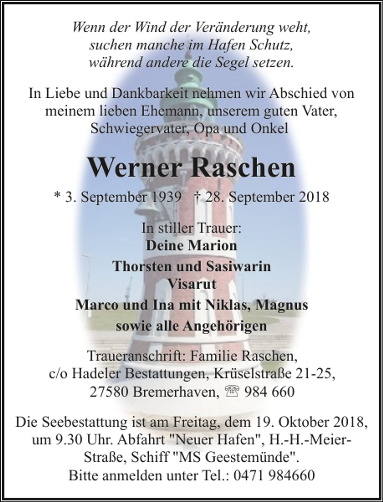 <p>Wenn der Wind der Veränderung weht,<br />suchen manche im Hafen Schutz,<br />während andere die Segel setzen.<br />In Liebe und Dankbarkeit nehmen wir Abschied von<br />meinem lieben Ehemann, unserem guten Vater,<br />Schwiegervater, Opa und Onkel</p><p>Werner Raschen<br />* 3. September 1939 † 28. September 2018<br />In stiller Trauer:<br />Deine Marion<br />Thorsten und Sasiwarin<br />Visarut<br />Marco und Ina mit Niklas, Magnus<br />sowie alle Angehörigen<br />Traueranschrift: Familie Raschen,<br />c/o Hadeler Bestattungen, Krüselstraße 21-25,<br />27580 Bremerhaven, ' 984 660<br />Die Seebestattung ist am Freitag, dem 19. Oktober 2018,<br />um 9.30 Uhr. Abfahrt "Neuer Hafen", H.-H.-MeierStraße, Schiff "MS Geestemünde".<br />Bitte anmelden unter Tel.: 0471 984660</p>