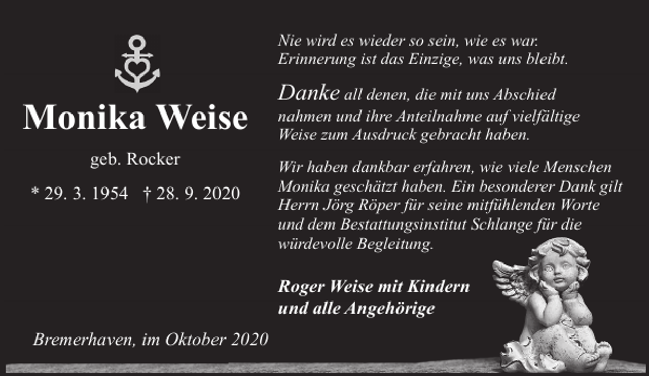 <p>Nie wird es wieder so sein, wie es war.<br />Erinnerung ist das Einzige, was uns bleibt.</p><p>Monika Weise<br />geb. Rocker<br />* 29. 3. 1954 † 28. 9. 2020</p><p>Danke all denen, die mit uns Abschied</p><p>nahmen und ihre Anteilnahme auf vielfältige<br />Weise zum Ausdruck gebracht haben.<br />Wir haben dankbar erfahren, wie viele Menschen<br />Monika geschätzt haben. Ein besonderer Dank gilt<br />Herrn Jörg Röper für seine mitfühlenden Worte<br />und dem Bestattungsinstitut Schlange für die<br />würdevolle Begleitung.</p><p>Roger Weise mit Kindern<br />und alle Angehörige<br />Bremerhaven, im Oktober 2020</p>