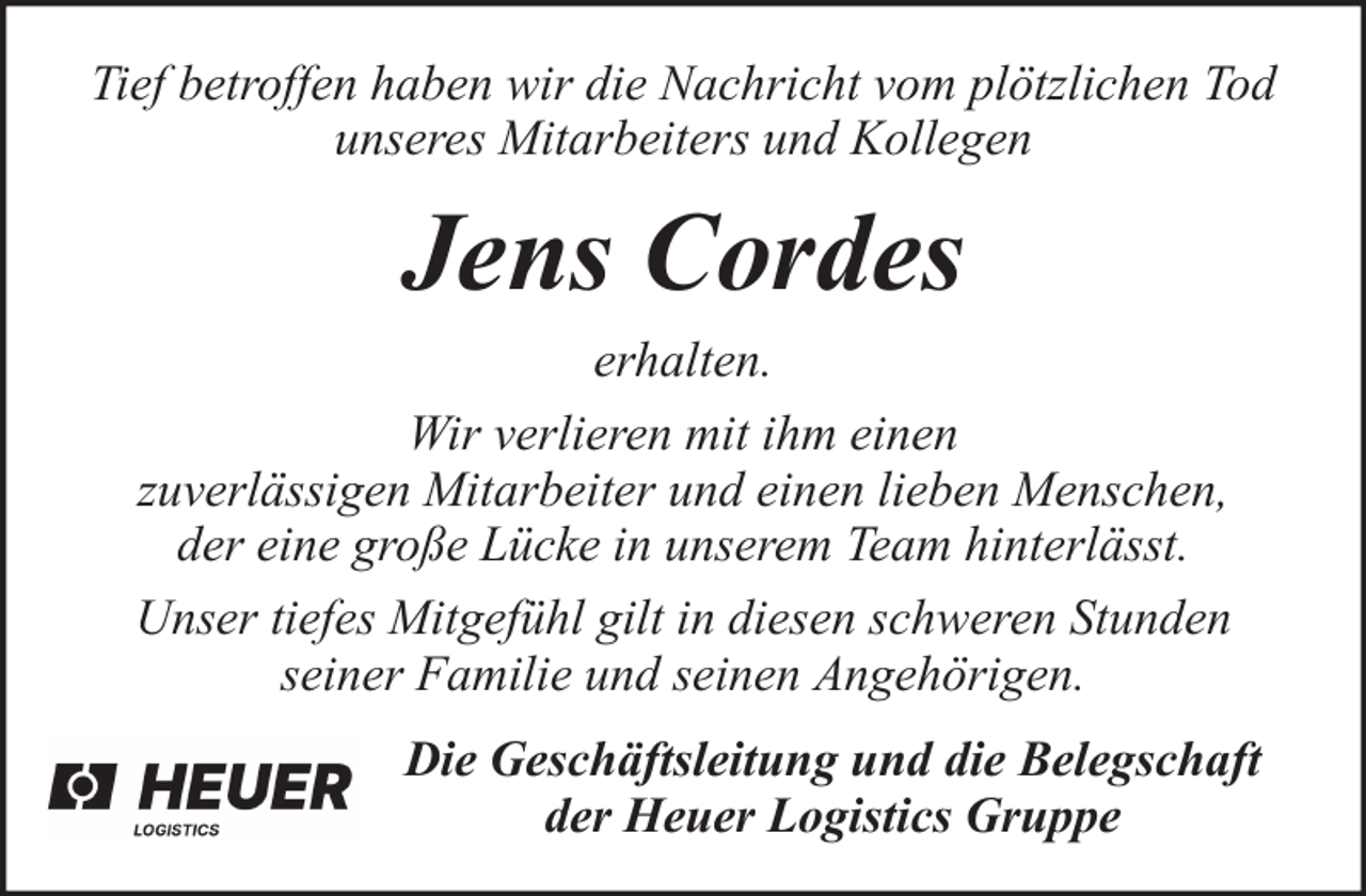 <p>Tief betroffen haben wir die Nachricht vom plötzlichen Tod<br />unseres Mitarbeiters und Kollegen</p><p>Jens Cordes<br />erhalten.<br />Wir verlieren mit ihm einen<br />zuverlässigen Mitarbeiter und einen lieben Menschen,<br />der eine große Lücke in unserem Team hinterlässt.<br />Unser tiefes Mitgefühl gilt in diesen schweren Stunden<br />seiner Familie und seinen Angehörigen.<br />Die Geschäftsleitung und die Belegschaft<br />der Heuer Logistics Gruppe</p>