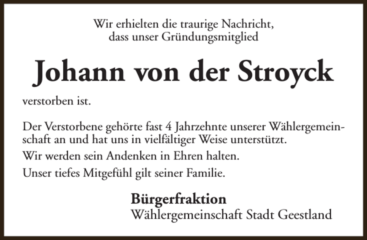<p>Wir erhielten die traurige Nachricht,<br />dass unser Gründungsmitglied</p><p>Johann von der Stroyck<br />verstorben ist.<br />Der Verstorbene gehörte fast 4 Jahrzehnte unserer Wählergemeinschaft an und hat uns in vielfältiger Weise unterstützt.<br />Wir werden sein Andenken in Ehren halten.<br />Unser tiefes Mitgefühl gilt seiner Familie.</p><p>Bürgerfraktion</p><p>Wählergemeinschaft Stadt Geestland</p>