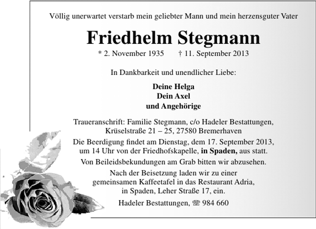<p>Völlig unerwartet verstarb mein geliebter Mann und mein herzensguter Vater</p><p>Friedhelm Stegmann<br />* 2. November 1935</p><p>† 11. September 2013</p><p>In Dankbarkeit und unendlicher Liebe:<br />Deine Helga<br />Dein Axel<br />und Angehörige<br />Traueranschrift: Familie Stegmann, c/o Hadeler Bestattungen,<br />Krüselstraße 21 – 25, 27580 Bremerhaven<br />Die Beerdigung ﬁndet am Dienstag, dem 17. September 2013,<br />um 14 Uhr von der Friedhofskapelle, in Spaden, aus statt.<br />Von Beileidsbekundungen am Grab bitten wir abzusehen.<br />Nach der Beisetzung laden wir zu einer<br />gemeinsamen Kaffeetafel in das Restaurant Adria,<br />in Spaden, Leher Straße 17, ein.<br />Hadeler Bestattungen, T 984 660</p>