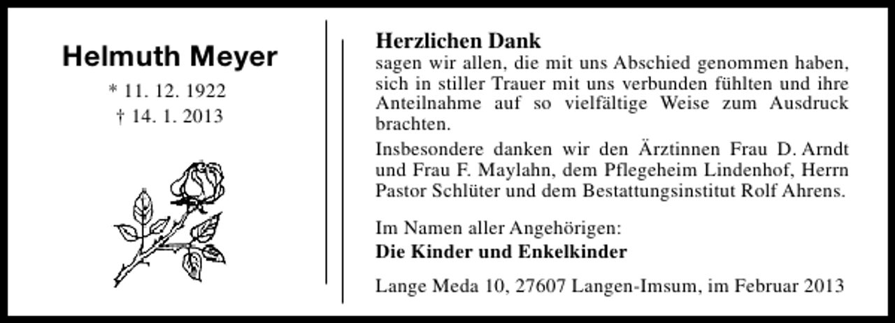 <p>Helmuth Meyer<br />* 11. 12. 1922<br />† 14. 1. 2013</p><p>Herzlichen Dank</p><p>sagen wir allen, die mit uns Abschied genommen haben,<br />sich in stiller Trauer mit uns verbunden fühlten und ihre<br />Anteilnahme auf so vielfältige Weise zum Ausdruck<br />brachten.<br />Insbesondere danken wir den Ärztinnen Frau D. Arndt<br />und Frau F. Maylahn, dem Pflegeheim Lindenhof, Herrn<br />Pastor Schlüter und dem Bestattungsinstitut Rolf Ahrens.<br />Im Namen aller Angehörigen:<br />Die Kinder und Enkelkinder<br />Lange Meda 10, 27607 Langen-Imsum, im Februar 2013</p>