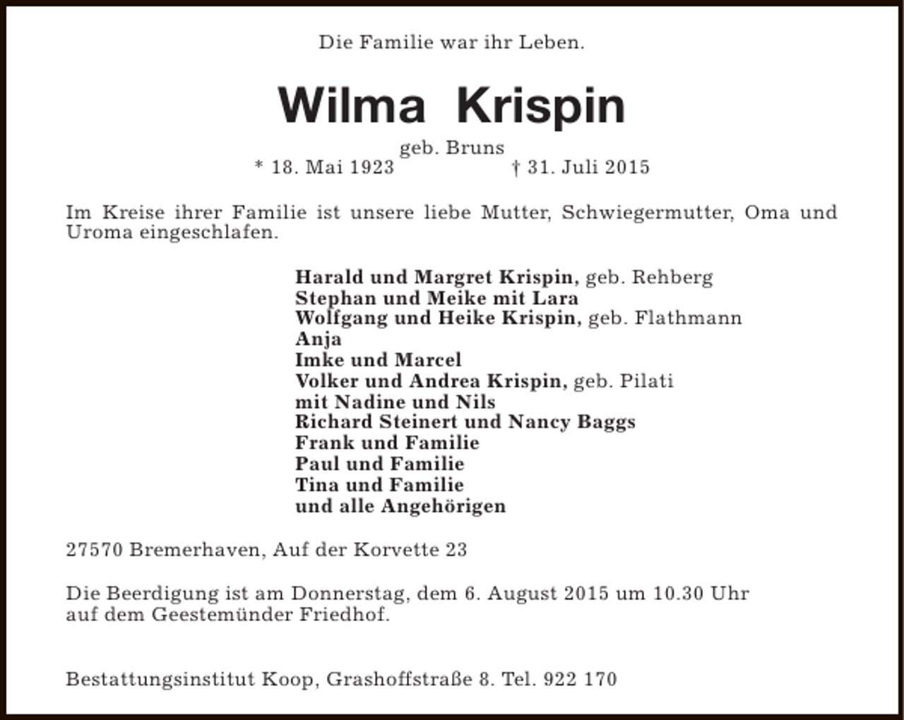 <p>Die Familie war ihr Leben.</p><p>Wilma Krispin<br />* 18. Mai 1923</p><p>geb. Bruns</p><p>† 31. Juli 2015</p><p>Im Kreise ihrer Familie ist unsere liebe Mutter, Schwiegermutter, Oma und<br />Uroma eingeschlafen.<br />Harald und Margret Krispin, geb. Rehberg<br />Stephan und Meike mit Lara<br />Wolfgang und Heike Krispin, geb. Flathmann<br />Anja<br />Imke und Marcel<br />Volker und Andrea Krispin, geb. Pilati<br />mit Nadine und Nils<br />Richard Steinert und Nancy Baggs<br />Frank und Familie<br />Paul und Familie<br />Tina und Familie<br />und alle Angehörigen<br />27570 Bremerhaven, Auf der Korvette 23<br />Die Beerdigung ist am Donnerstag, dem 6. August 2015 um 10.30 Uhr<br />auf dem Geestemünder Friedhof.<br />Bestattungsinstitut Koop, Grashoffstraße 8. Tel. 922 170</p>