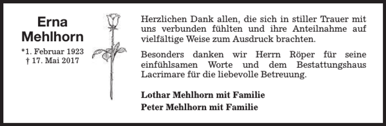 <p>Erna<br />Mehlhorn</p><p>Herzlichen Dank allen, die sich in stiller Trauer mit<br />uns verbunden fühlten und ihre Anteilnahme auf<br />vielfältige Weise zum Ausdruck brachten.</p><p>*1. Februar 1923<br />† 17. Mai 2017</p><p>Besonders danken wir Herrn Röper für seine<br />einfühlsamen Worte und dem Bestattungshaus<br />Lacrimare für die liebevolle Betreuung.<br />Lothar Mehlhorn mit Familie<br />Peter Mehlhorn mit Familie</p>