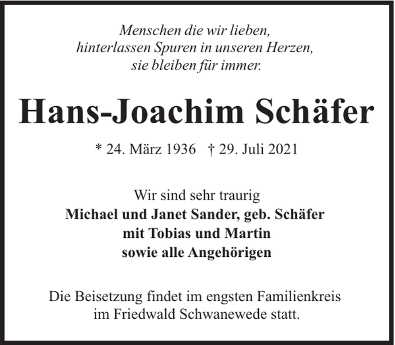 <p>Menschen die wir lieben,<br />hinterlassen Spuren in unseren Herzen,<br />sie bleiben für immer.</p><p>Hans-Joachim Schäfer<br />* 24. März 1936 † 29. Juli 2021<br />Wir sind sehr traurig<br />Michael und Janet Sander, geb. Schäfer<br />mit Tobias und Martin<br />sowie alle Angehörigen<br />Die Beisetzung findet im engsten Familienkreis<br />im Friedwald Schwanewede statt.</p>