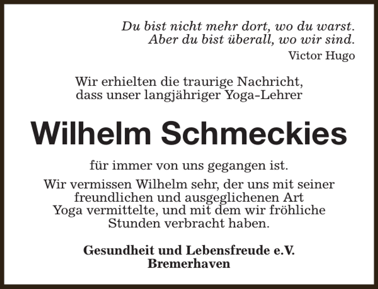 <p>Du bist nicht mehr dort, wo du warst.<br />Aber du bist überall, wo wir sind.<br />Victor Hugo</p><p>Wir erhielten die traurige Nachricht,<br />dass unser langjähriger Yoga-Lehrer</p><p>Wilhelm Schmeckies<br />für immer von uns gegangen ist.<br />Wir vermissen Wilhelm sehr, der uns mit seiner<br />freundlichen und ausgeglichenen Art<br />Yoga vermittelte, und mit dem wir fröhliche<br />Stunden verbracht haben.<br />Gesundheit und Lebensfreude e.V.<br />Bremerhaven</p>