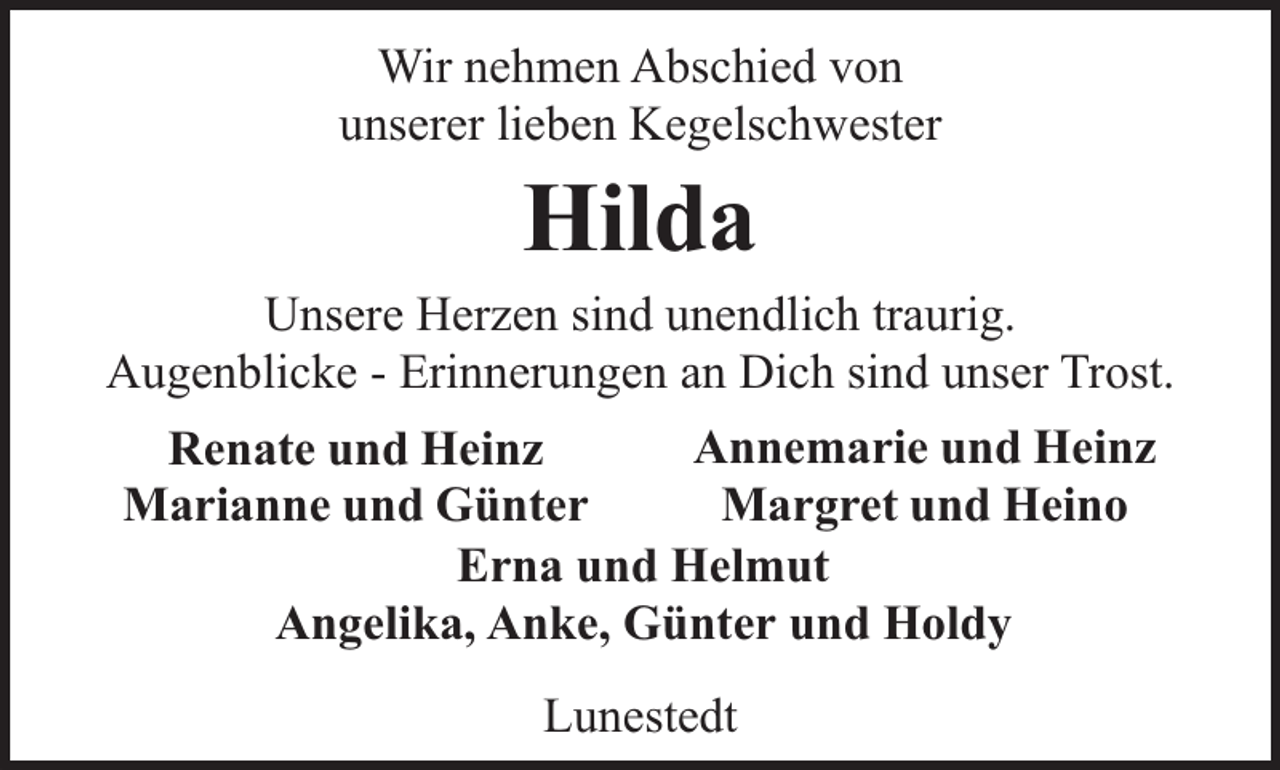 <p>Wir nehmen Abschied von<br />unserer lieben Kegelschwester</p><p>Hilda</p><p>Unsere Herzen sind unendlich traurig.<br />Augenblicke - Erinnerungen an Dich sind unser Trost.<br />Annemarie und Heinz<br />Renate und Heinz<br />Margret und Heino<br />Marianne und Günter<br />Erna und Helmut<br />Angelika, Anke, Günter und Holdy<br />Lunestedt</p>