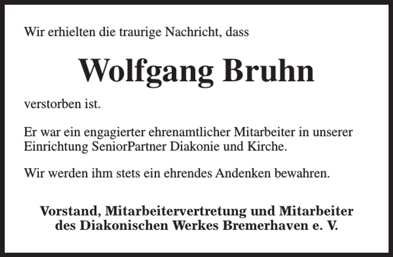 <p>Wir erhielten die traurige Nachricht, dass</p><p>Wolfgang Bruhn<br />verstorben ist.<br />Er war ein engagierter ehrenamtlicher Mitarbeiter in unserer<br />Einrichtung SeniorPartner Diakonie und Kirche.<br />Wir werden ihm stets ein ehrendes Andenken bewahren.<br />Vorstand, Mitarbeitervertretung und Mitarbeiter<br />des Diakonischen Werkes Bremerhaven e. V.</p>