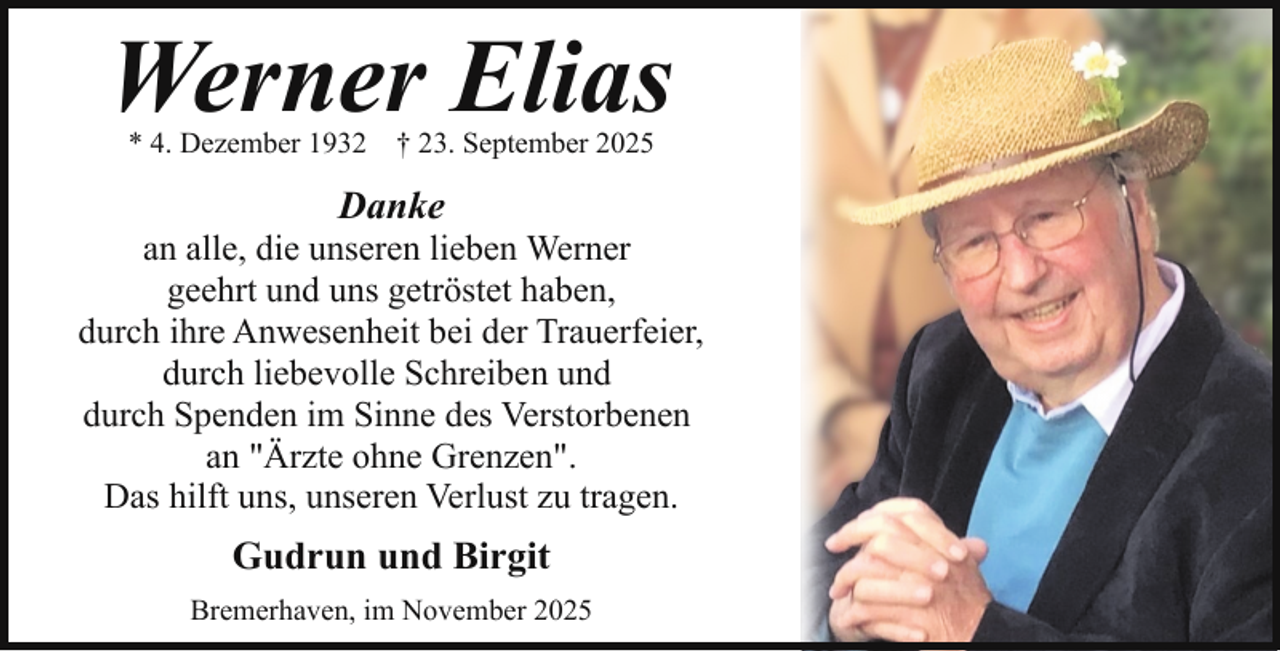 <p>Werner Elias<br />* 4. Dezember 1932</p><p>† 23. September 2025</p><p>Danke</p><p>an alle, die unseren lieben Werner<br />geehrt und uns getröstet haben,<br />durch ihre Anwesenheit bei der Trauerfeier,<br />durch liebevolle Schreiben und<br />durch Spenden im Sinne des Verstorbenen<br />an "Ärzte ohne Grenzen".<br />Das hilft uns, unseren Verlust zu tragen.</p><p>Gudrun und Birgit<br />Bremerhaven, im November 2025</p>