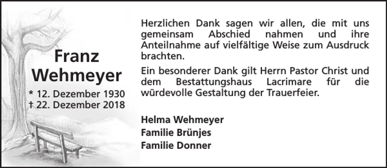 <p>Franz<br />Wehmeyer<br />* 12. Dezember 1930<br />† 22. Dezember 2018</p><p>Herzlichen Dank sagen wir allen, die mit uns<br />gemeinsam<br />Abschied<br />nahmen<br />und<br />ihre<br />Anteilnahme auf vielfältige Weise zum Ausdruck<br />brachten.<br />Ein besonderer Dank gilt Herrn Pastor Christ und<br />dem Bestattungshaus Lacrimare für die<br />würdevolle Gestaltung der Trauerfeier.<br />Helma Wehmeyer<br />Familie Brünjes<br />Familie Donner</p>