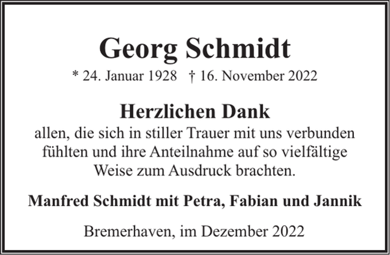 <p>Georg Schmidt</p><p>* 24. Januar 1928 † 16. November 2022</p><p>Herzlichen Dank</p><p>allen, die sich in stiller Trauer mit uns verbunden<br />fühlten und ihre Anteilnahme auf so vielfältige<br />Weise zum Ausdruck brachten.<br />Manfred Schmidt mit Petra, Fabian und Jannik<br />Bremerhaven, im Dezember 2022</p>