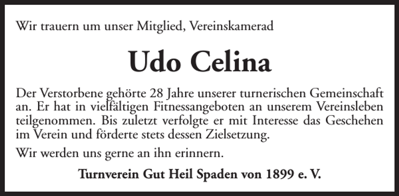 <p>Wir trauern um unser Mitglied, Vereinskamerad</p><p>Udo Celina<br />Der Verstorbene gehörte 28 Jahre unserer turnerischen Gemeinschaft<br />an. Er hat in vielfältigen Fitnessangeboten an unserem Vereinsleben<br />teilgenommen. Bis zuletzt verfolgte er mit Interesse das Geschehen<br />im Verein und förderte stets dessen Zielsetzung.<br />Wir werden uns gerne an ihn erinnern.<br />Turnverein Gut Heil Spaden von 1899 e. V.</p>