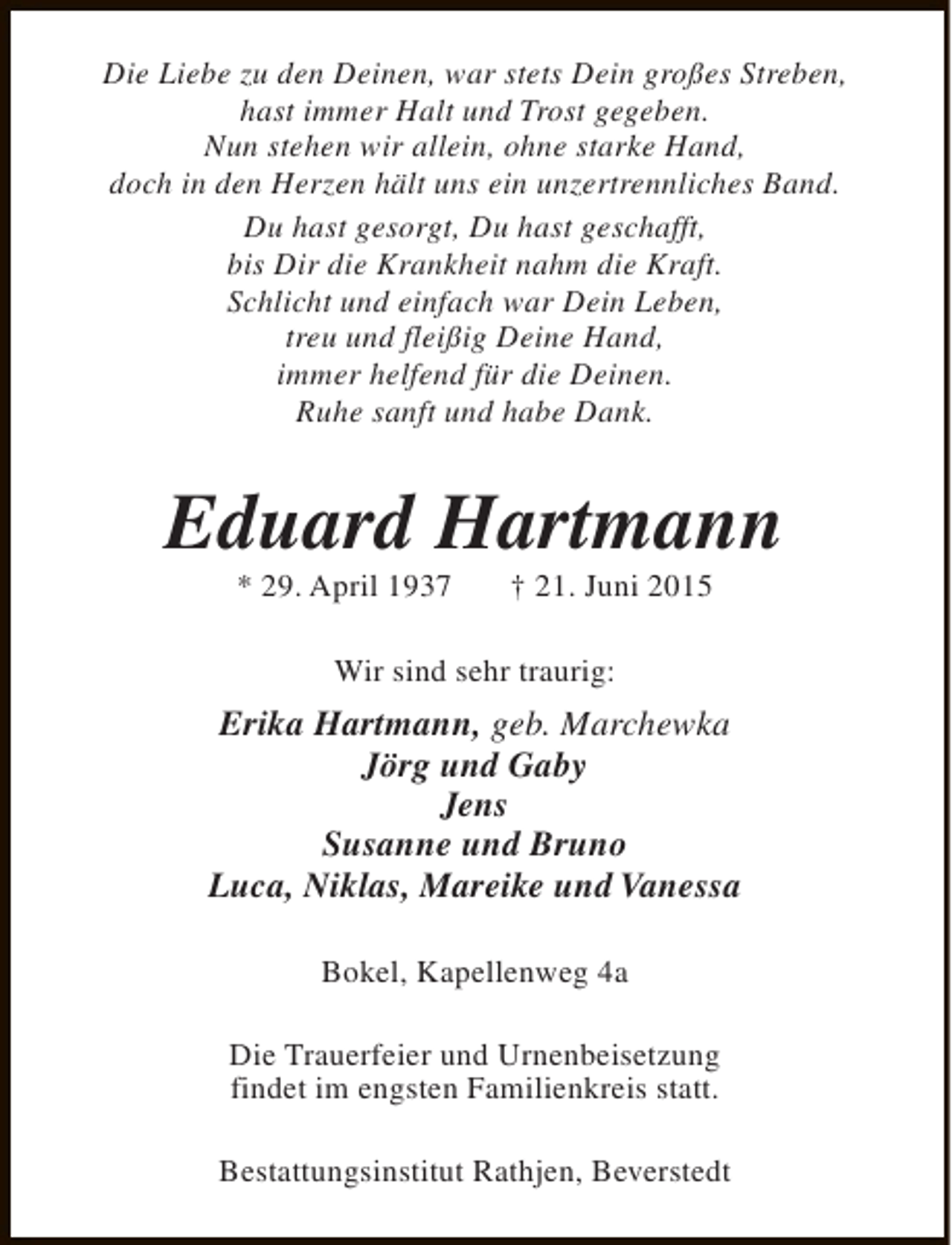 <p>Die Liebe zu den Deinen, war stets Dein großes Streben,<br />hast immer Halt und Trost gegeben.<br />Nun stehen wir allein, ohne starke Hand,<br />doch in den Herzen hält uns ein unzertrennliches Band.<br />Du hast gesorgt, Du hast geschafft,<br />bis Dir die Krankheit nahm die Kraft.<br />Schlicht und einfach war Dein Leben,<br />treu und fleißig Deine Hand,<br />immer helfend für die Deinen.<br />Ruhe sanft und habe Dank.</p><p>Eduard Hartmann<br />* 29. April 1937</p><p>† 21. Juni 2015</p><p>Wir sind sehr traurig:</p><p>Erika Hartmann, geb. Marchewka<br />Jörg und Gaby<br />Jens<br />Susanne und Bruno<br />Luca, Niklas, Mareike und Vanessa<br />Bokel, Kapellenweg 4a<br />Die Trauerfeier und Urnenbeisetzung<br />findet im engsten Familienkreis statt.<br />Bestattungsinstitut Rathjen, Beverstedt</p>
