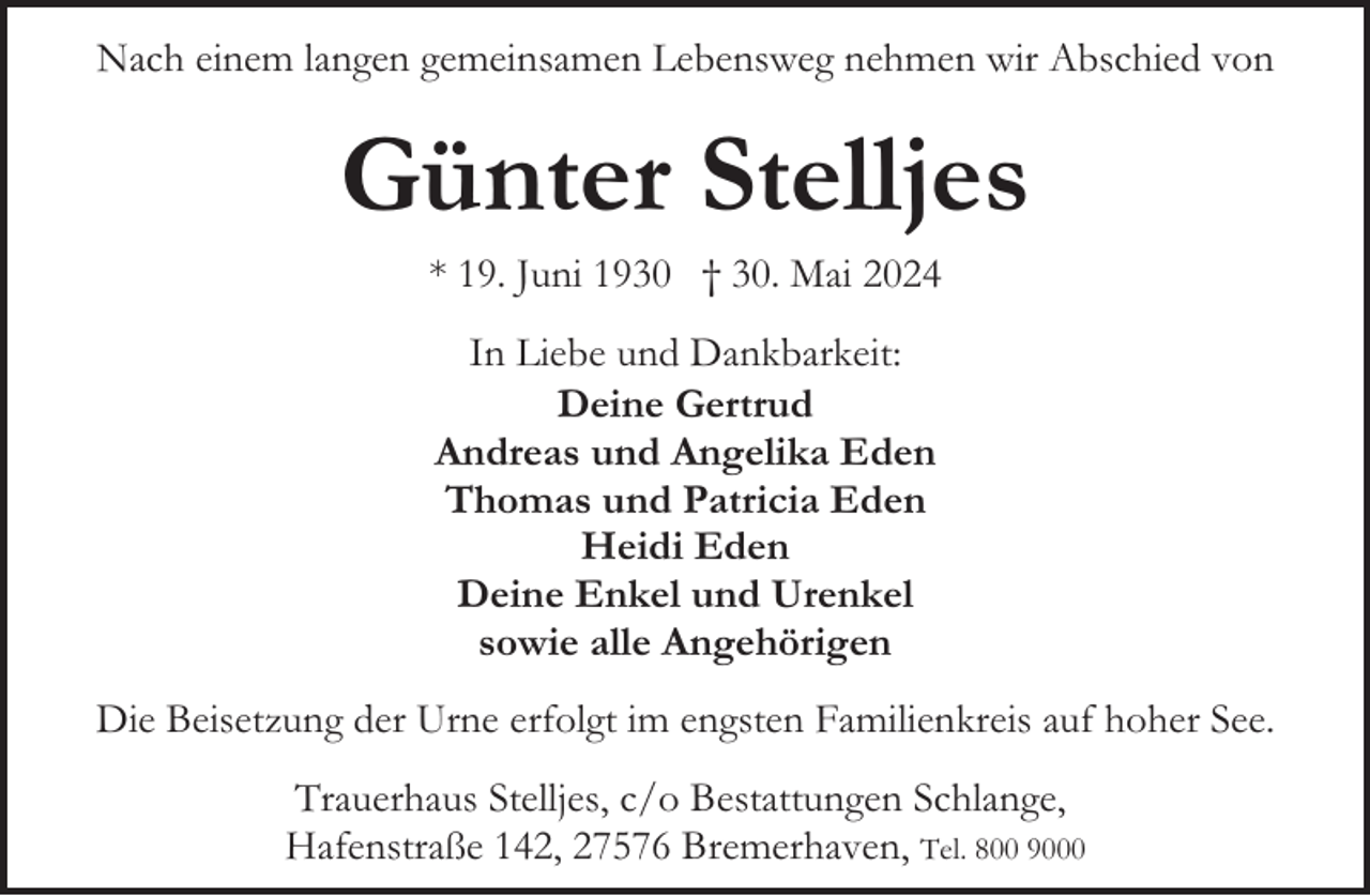 <p>Nach einem langen gemeinsamen Lebensweg nehmen wir Abschied von</p><p>Günter Stelljes<br />* 19. Juni 1930 † 30. Mai 2024<br />In Liebe und Dankbarkeit:<br />Deine Gertrud<br />Andreas und Angelika Eden<br />Thomas und Patricia Eden<br />Heidi Eden<br />Deine Enkel und Urenkel<br />sowie alle Angehörigen<br />Die Beisetzung der Urne erfolgt im engsten Familienkreis auf hoher See.<br />Trauerhaus Stelljes, c/o Bestattungen Schlange,<br />Hafenstraße 142, 27576 Bremerhaven, Tel. 800 9000</p>