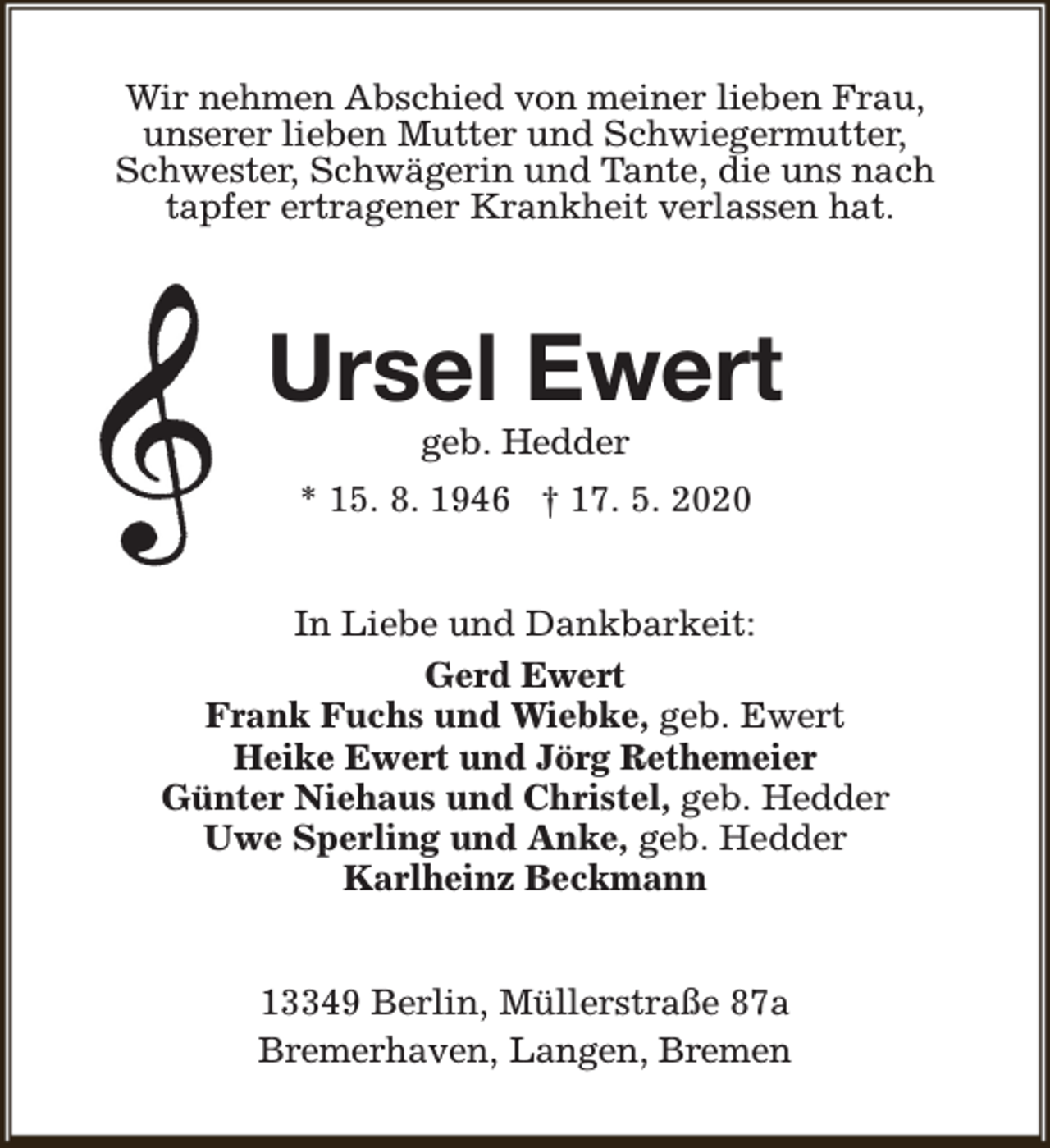 <p>Wir nehmen Abschied von meiner lieben Frau,<br />unserer lieben Mutter und Schwiegermutter,<br />Schwester, Schwägerin und Tante, die uns nach<br />tapfer ertragener Krankheit verlassen hat.</p><p>Ursel Ewert<br />geb. Hedder</p><p>* 15. 8. 1946 † 17. 5. 2020<br />In Liebe und Dankbarkeit:<br />Gerd Ewert<br />Frank Fuchs und Wiebke, geb. Ewert<br />Heike Ewert und Jörg Rethemeier<br />Günter Niehaus und Christel, geb. Hedder<br />Uwe Sperling und Anke, geb. Hedder<br />Karlheinz Beckmann<br />13349 Berlin, Müllerstraße 87a<br />Bremerhaven, Langen, Bremen</p>