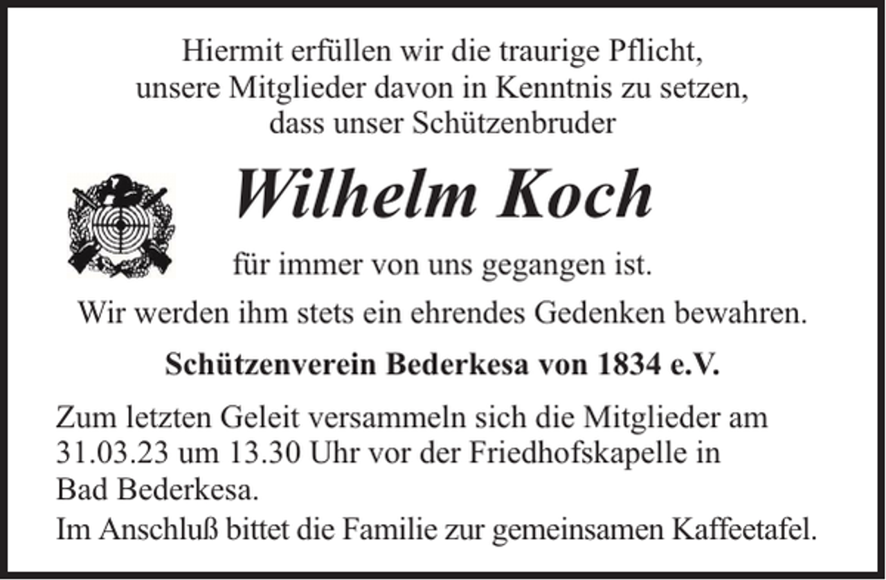 <p>Hiermit erfüllen wir die traurige Pflicht,<br />unsere Mitglieder davon in Kenntnis zu setzen,<br />dass unser Schützenbruder</p><p>Wilhelm Koch<br />für immer von uns gegangen ist.<br />Wir werden ihm stets ein ehrendes Gedenken bewahren.<br />Schützenverein Bederkesa von 1834 e.V.<br />Zum letzten Geleit versammeln sich die Mitglieder am<br />31.03.23 um 13.30 Uhr vor der Friedhofskapelle in<br />Bad Bederkesa.<br />Im Anschluß bittet die Familie zur gemeinsamen Kaffeetafel.</p>