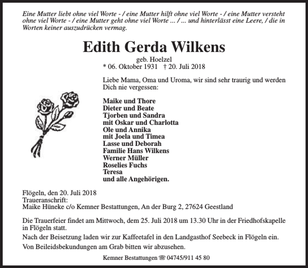 <p>Eine Mutter liebt ohne viel Worte - / eine Mutter hilft ohne viel Worte - / eine Mutter versteht<br />ohne viel Worte - / eine Mutter geht ohne viel Worte ... / ... und hinterlässt eine Leere, / die in<br />Worten keiner auszudrücken vermag.</p><p>Edith Gerda Wilkens<br />geb. Hoelzel<br />* 06. Oktober 1931 † 20. Juli 2018</p><p>Liebe Mama, Oma und Uroma, wir sind sehr traurig und werden<br />Dich nie vergessen:<br />Maike und Thore<br />Dieter und Beate<br />Tjorben und Sandra<br />mit Oskar und Charlotta<br />Ole und Annika<br />mit Joela und Timea<br />Lasse und Deborah<br />Familie Hans Wilkens<br />Werner Müller<br />Roselies Fuchs<br />Teresa<br />und alle Angehörigen.<br />Flögeln, den 20. Juli 2018<br />Traueranschrift:<br />Maike Hüneke c/o Kemner Bestattungen, An der Burg 2, 27624 Geestland<br />Die Trauerfeier findet am Mittwoch, dem 25. Juli 2018 um 13.30 Uhr in der Friedhofskapelle<br />in Flögeln statt.<br />Nach der Beisetzung laden wir zur Kaffeetafel in den Landgasthof Seebeck in Flögeln ein.<br />Von Beileidsbekundungen am Grab bitten wir abzusehen.<br />Kemner Bestattungen s 04745/911 45 80</p>