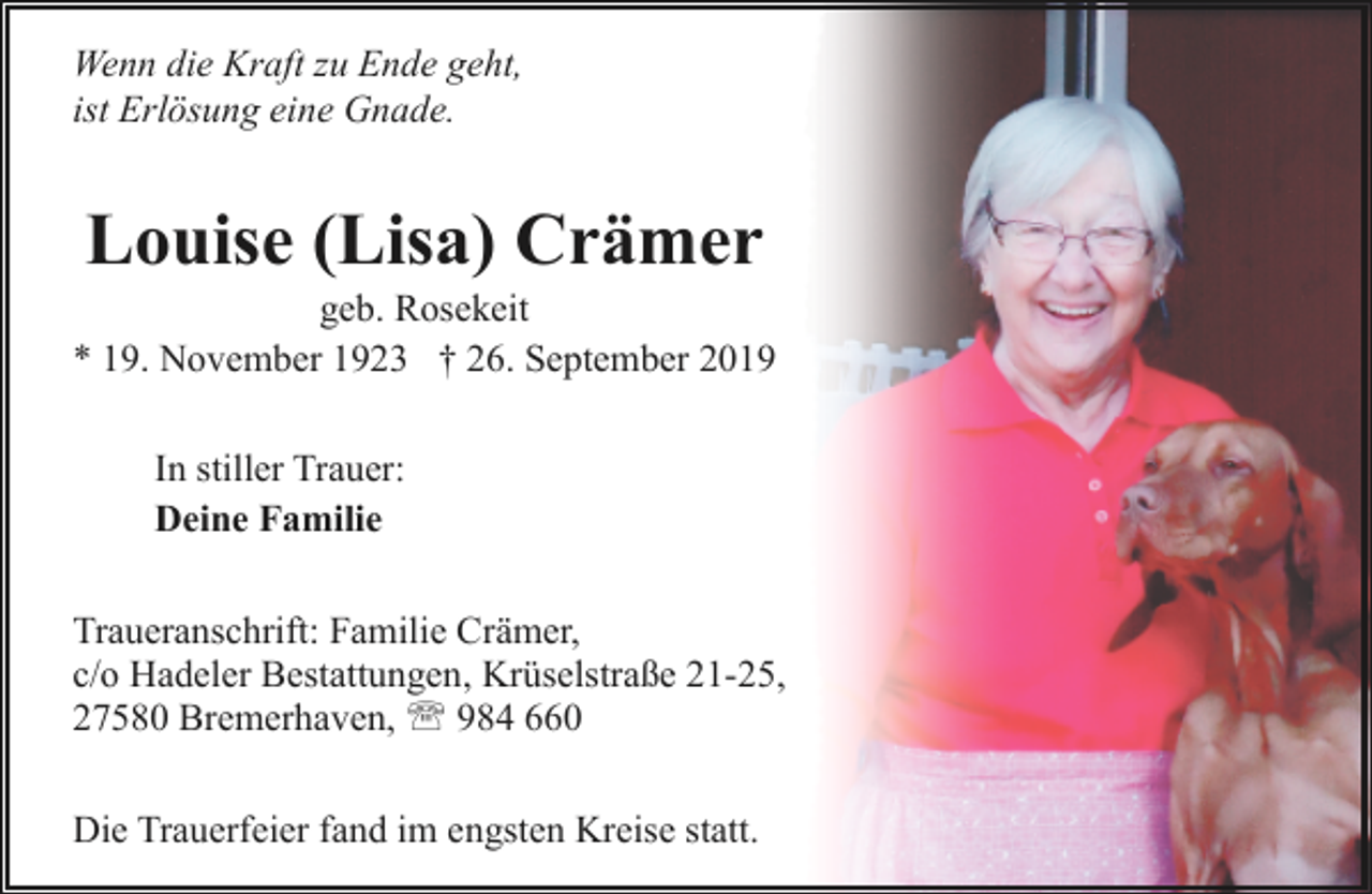 <p>Wenn die Kraft zu Ende geht,<br />ist Erlösung eine Gnade.</p><p>Louise (Lisa) Crämer</p><p>geb. Rosekeit<br />* 19. November 1923 † 26. September 2019<br />In stiller Trauer:<br />Deine Familie<br />Traueranschrift: Familie Crämer,<br />c/o Hadeler Bestattungen, Krüselstraße 21-25,<br />27580 Bremerhaven, ' 984 660<br />Die Trauerfeier fand im engsten Kreise statt.</p>