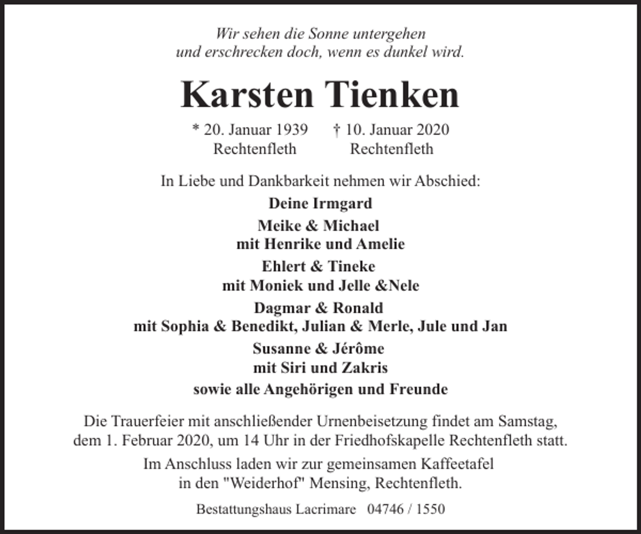 <p>Wir sehen die Sonne untergehen<br />und erschrecken doch, wenn es dunkel wird.</p><p>Karsten Tienken<br />* 20. Januar 1939<br />Rechtenfleth</p><p>† 10. Januar 2020<br />Rechtenfleth</p><p>In Liebe und Dankbarkeit nehmen wir Abschied:<br />Deine Irmgard<br />Meike &amp; Michael<br />mit Henrike und Amelie<br />Ehlert &amp; Tineke<br />mit Moniek und Jelle &amp;Nele<br />Dagmar &amp; Ronald<br />mit Sophia &amp; Benedikt, Julian &amp; Merle, Jule und Jan<br />Susanne &amp; Jérôme<br />mit Siri und Zakris<br />sowie alle Angehörigen und Freunde<br />Die Trauerfeier mit anschließender Urnenbeisetzung findet am Samstag,<br />dem 1. Februar 2020, um 14 Uhr in der Friedhofskapelle Rechtenfleth statt.<br />Im Anschluss laden wir zur gemeinsamen Kaffeetafel<br />in den "Weiderhof" Mensing, Rechtenfleth.<br />Bestattungshaus Lacrimare 04746 / 1550</p>