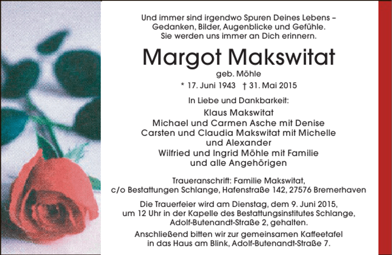<p>Und immer sind irgendwo Spuren Deines Lebens –<br />Gedanken, Bilder, Augenblicke und Gefühle.<br />Sie werden uns immer an Dich erinnern.</p><p>Margot Makswitat<br />geb. Möhle<br />* 17. Juni 1943 † 31. Mai 2015<br />In Liebe und Dankbarkeit:</p><p>Klaus Makswitat<br />Michael und Carmen Asche mit Denise<br />Carsten und Claudia Makswitat mit Michelle<br />und Alexander<br />Wilfried und Ingrid Möhle mit Familie<br />und alle Angehörigen<br />Traueranschrift: Familie Makswitat,<br />c/o Bestattungen Schlange, Hafenstraße 142, 27576 Bremerhaven<br />Die Trauerfeier wird am Dienstag, dem 9. Juni 2015,<br />um 12 Uhr in der Kapelle des Bestattungsinstitutes Schlange,<br />Adolf-Butenandt-Straße 2, gehalten.<br />Anschließend bitten wir zur gemeinsamen Kaffeetafel<br />in das Haus am Blink, Adolf-Butenandt-Straße 7.</p>