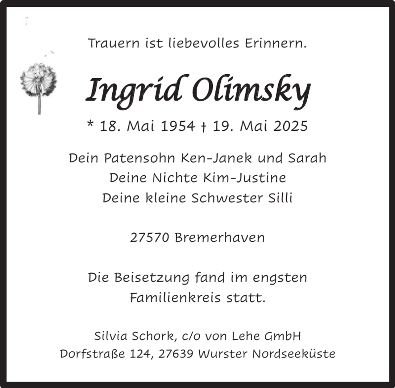 <p>Trauern ist liebevolles Erinnern.</p><p>Ingrid Olimsky<br />* 18. Mai 1954 † 19. Mai 2025<br />Dein Patensohn Ken-Janek und Sarah<br />Deine Nichte Kim-Justine<br />Deine kleine Schwester Silli<br />27570 Bremerhaven<br />Die Beisetzung fand im engsten<br />Familienkreis statt.<br />Silvia Schork, c/o von Lehe GmbH<br />Dorfstraße 124, 27639 Wurster Nordseeküste</p>