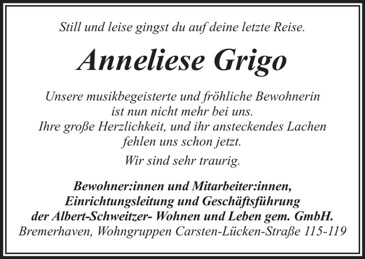 <p>Still und leise gingst du auf deine letzte Reise.</p><p>Anneliese Grigo<br />Unsere musikbegeisterte und fröhliche Bewohnerin<br />ist nun nicht mehr bei uns.<br />Ihre große Herzlichkeit, und ihr ansteckendes Lachen<br />fehlen uns schon jetzt.<br />Wir sind sehr traurig.<br />Bewohner:innen und Mitarbeiter:innen,<br />Einrichtungsleitung und Geschäftsführung<br />der Albert-Schweitzer- Wohnen und Leben gem. GmbH.<br />Bremerhaven, Wohngruppen Carsten-Lücken-Straße 115-119</p>
