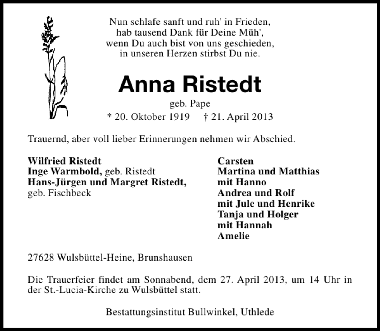 <p>Nun schlafe sanft und ruh' in Frieden,<br />hab tausend Dank für Deine Müh',<br />wenn Du auch bist von uns geschieden,<br />in unseren Herzen stirbst Du nie.</p><p>Anna Ristedt</p><p>geb. Pape<br />* 20. Oktober 1919 † 21. April 2013<br />Trauernd, aber voll lieber Erinnerungen nehmen wir Abschied.<br />Wilfried Ristedt<br />Inge Warmbold, geb. Ristedt<br />Hans-Jürgen und Margret Ristedt,<br />geb. Fischbeck</p><p>Carsten<br />Martina und Matthias<br />mit Hanno<br />Andrea und Rolf<br />mit Jule und Henrike<br />Tanja und Holger<br />mit Hannah<br />Amelie</p><p>27628 Wulsbüttel-Heine, Brunshausen<br />Die Trauerfeier findet am Sonnabend, dem 27. April 2013, um 14 Uhr in<br />der St.-Lucia-Kirche zu Wulsbüttel statt.<br />Bestattungsinstitut Bullwinkel, Uthlede</p>