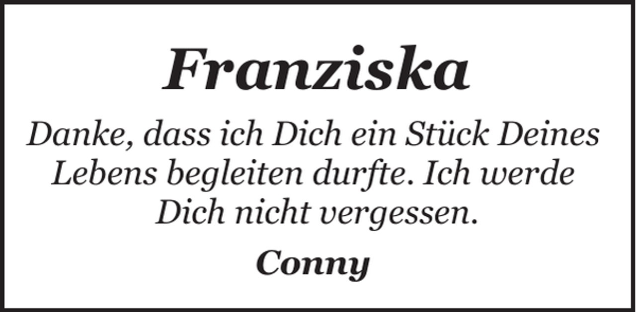 <p>Franziska<br />Danke, dass ich Dich ein Stück Deines<br />Lebens begleiten durfte. Ich werde<br />Dich nicht vergessen.<br />Conny</p>
