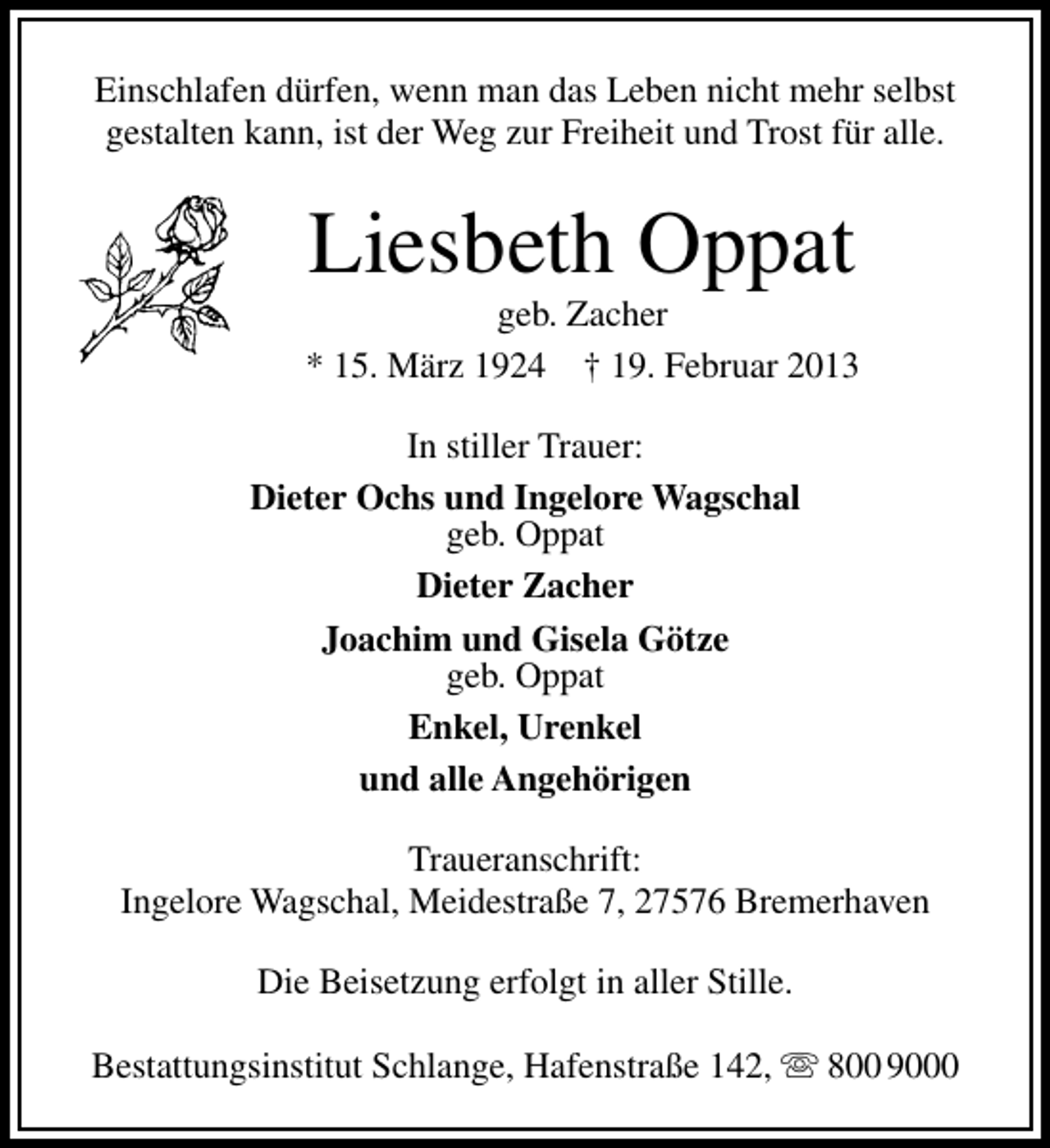 <p>Einschlafen dürfen, wenn man das Leben nicht mehr selbst<br />gestalten kann, ist der Weg zur Freiheit und Trost für alle.</p><p>Liesbeth Oppat</p><p>geb. Zacher<br />* 15. März 1924 † 19. Februar 2013<br />In stiller Trauer:<br />Dieter Ochs und Ingelore Wagschal<br />geb. Oppat<br />Dieter Zacher<br />Joachim und Gisela Götze<br />geb. Oppat<br />Enkel, Urenkel<br />und alle Angehörigen<br />Traueranschrift:<br />Ingelore Wagschal, Meidestraße 7, 27576 Bremerhaven<br />Die Beisetzung erfolgt in aller Stille.<br />Bestattungsinstitut Schlange, Hafenstraße 142,  800 9000</p>