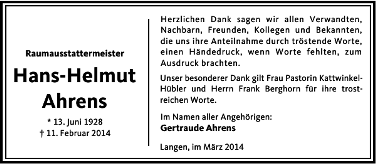 <p>Raumausstattermeister</p><p>Hans-Helmut<br />Ahrens<br />* 13. Juni 1928<br />† 11. Februar 2014</p><p>Herzlichen Dank sagen wir allen Verwandten,<br />Nachbarn, Freunden, Kollegen und Bekannten,<br />die uns ihre Anteilnahme durch tröstende Worte,<br />einen Händedruck, wenn Worte fehlten, zum<br />Ausdruck brachten.<br />Unser besonderer Dank gilt Frau Pastorin KattwinkelHübler und Herrn Frank Berghorn für ihre trostreichen Worte.<br />Im Namen aller Angehörigen:</p><p>Gertraude Ahrens</p><p>Langen, im März 2014</p>