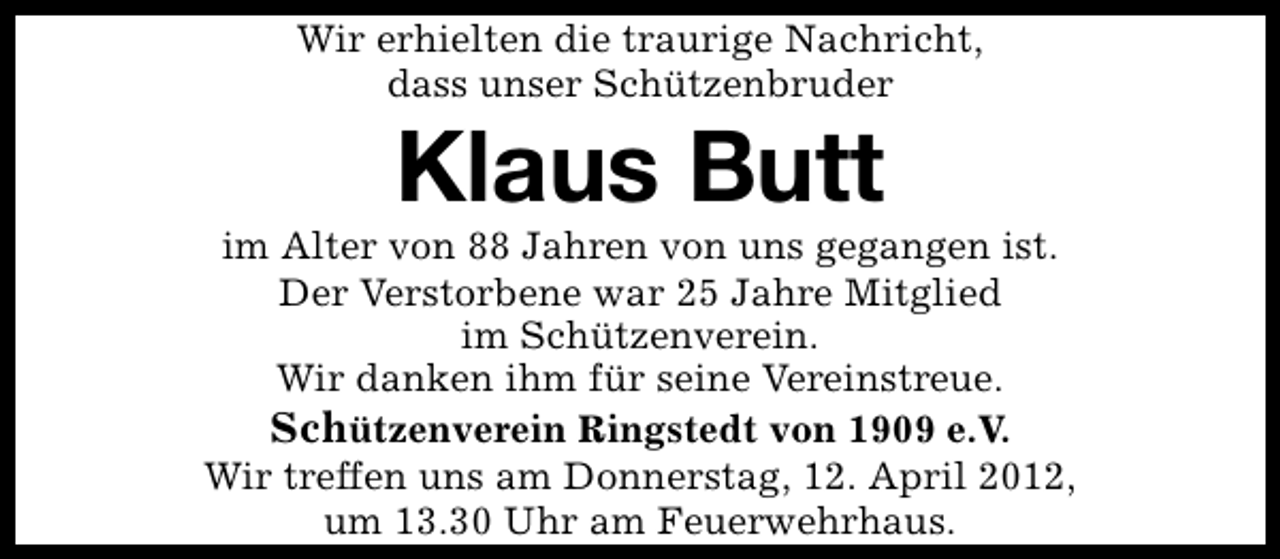 <p>Wir erhielten die traurige Nachricht,<br />dass unser Schützenbruder</p><p>Klaus Butt</p><p>im Alter von 88 Jahren von uns gegangen ist.<br />Der Verstorbene war 25 Jahre Mitglied<br />im Schützenverein.<br />Wir danken ihm für seine Vereinstreue.<br />Schützenverein Ringstedt von 1909 e.V.<br />Wir treffen uns am Donnerstag, 12. April 2012,<br />um 13.30 Uhr am Feuerwehrhaus.</p>