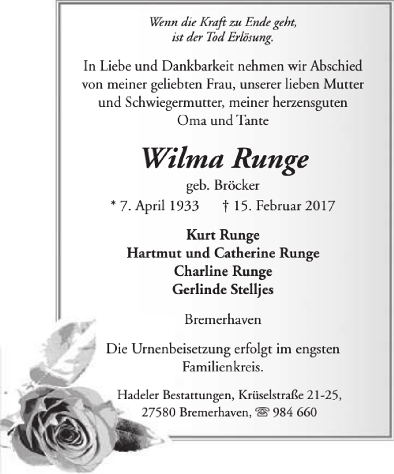 <p>Wenn die Kraft zu Ende geht,<br />ist der Tod Erlösung.</p><p>In Liebe und Dankbarkeit nehmen wir Abschied<br />von meiner geliebten Frau, unserer lieben Mutter<br />und Schwiegermutter, meiner herzensguten<br />Oma und Tante</p><p>Wilma Runge</p><p>geb. Bröcker<br />* 7. April 1933<br />† 15. Februar 2017<br />Kurt Runge<br />Hartmut und Catherine Runge<br />Charline Runge<br />Gerlinde Stelljes<br />Bremerhaven<br />Die Urnenbeisetzung erfolgt im engsten<br />Familienkreis.<br />Hadeler Bestattungen, Krüselstraße 21-25,<br />27580 Bremerhaven, s 984 660</p>